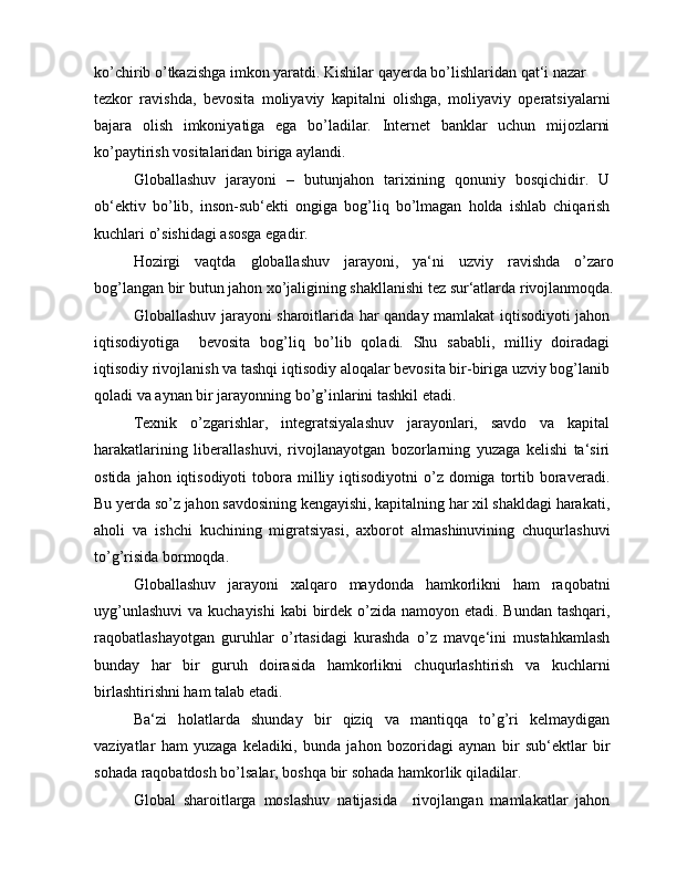 ko’chirib o’tkazishga imkon yaratdi. Kishilar qayerda bo’lishlaridan qat‘i nazar
tezkor   ravishda,   bevosita   moliyaviy   kapitalni   olishga,   moliyaviy   operatsiyalarni
bajara   olish   imkoniyatiga   ega   bo’ladilar.   Internet   banklar   uchun   mijozlarni
ko’paytirish vositalaridan biriga aylandi.
Globallashuv   jarayoni   –   butunjahon   tarixining   qonuniy   bosqichidir.   U
ob‘ektiv   bo’lib,   inson-sub‘ekti   ongiga   bog’liq   bo’lmagan   holda   ishlab   chiqarish
kuchlari o’sishidagi asosga egadir.
Hozirgi   vaqtda   globallashuv   jarayoni,   ya‘ni   uzviy   ravishda   o’zaro
bog’langan bir butun jahon xo’jaligining shakllanishi tez sur‘atlarda rivojlanmoqda.
Globallashuv jarayoni sharoitlarida har qanday mamlakat iqtisodiyoti jahon
iqtisodiyotiga     bevosita   bog’liq   bo’lib   qoladi.   Shu   sababli,   milliy   doiradagi
iqtisodiy rivojlanish va tashqi iqtisodiy aloqalar bevosita bir-biriga uzviy bog’lanib
qoladi va aynan bir jarayonning bo’g’inlarini tashkil etadi.
Texnik   o’zgarishlar,   integratsiyalashuv   jarayonlari,   savdo   va   kapital
harakatlarining   liberallashuvi,   rivojlanayotgan   bozorlarning   yuzaga   kelishi   ta‘siri
ostida  jahon iqtisodiyoti   tobora  milliy iqtisodiyotni   o’z  domiga tortib boraveradi.
Bu yerda so’z jahon savdosining kengayishi, kapitalning har xil shakldagi harakati,
aholi   va   ishchi   kuchining   migratsiyasi,   axborot   almashinuvining   chuqurlashuvi
to’g’risida bormoqda.
Globallashuv   jarayoni   xalqaro   maydonda   hamkorlikni   ham   raqobatni
uyg’unlashuvi  va kuchayishi  kabi  birdek o’zida namoyon etadi. Bundan tashqari,
raqobatlashayotgan   guruhlar   o’rtasidagi   kurashda   o’z   mavqe‘ini   mustahkamlash
bunday   har   bir   guruh   doirasida   hamkorlikni   chuqurlashtirish   va   kuchlarni
birlashtirishni ham talab etadi.
Ba‘zi   holatlarda   shunday   bir   qiziq   va   mantiqqa   to’g’ri   kelmaydigan
vaziyatlar   ham   yuzaga   keladiki,   bunda   jahon   bozoridagi   aynan   bir   sub‘ektlar   bir
sohada raqobatdosh bo’lsalar, boshqa bir sohada hamkorlik qiladilar.
Global   sharoitlarga   moslashuv   natijasida     rivojlangan   mamlakatlar   jahon