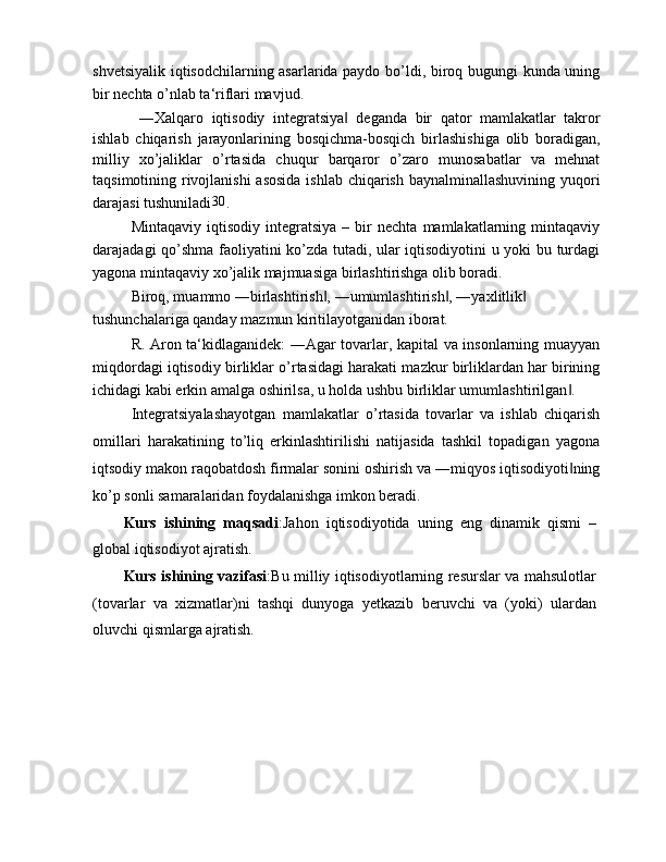 shvetsiyalik iqtisodchilarning asarlarida paydo bo’ldi, biroq bugungi kunda uning
bir nechta o’nlab ta‘riflari mavjud.
  ―Xalqaro   iqtisodiy   integratsiya   deganda   bir   qator   mamlakatlar   takror‖
ishlab   chiqarish   jarayonlarining   bosqichma-bosqich   birlashishiga   olib   boradigan,
milliy   xo’jaliklar   o’rtasida   chuqur   barqaror   o’zaro   munosabatlar   va   mehnat
taqsimotining rivojlanishi  asosida  ishlab chiqarish baynalminallashuvining yuqori
darajasi tushuniladi 30
.
Mintaqaviy   iqtisodiy   integratsiya   –   bir   nechta   mamlakatlarning   mintaqaviy
darajadagi qo’shma faoliyatini ko’zda tutadi, ular iqtisodiyotini u yoki bu turdagi
yagona mintaqaviy xo’jalik majmuasiga birlashtirishga olib boradi.
Biroq, muammo ―birlashtirish , ―umumlashtirish , ―yaxlitlik  	
‖ ‖ ‖
tushunchalariga qanday mazmun kiritilayotganidan iborat.
R. Aron ta‘kidlaganidek: ―Agar tovarlar, kapital va insonlarning muayyan
miqdordagi iqtisodiy birliklar o’rtasidagi harakati mazkur birliklardan har birining
ichidagi kabi erkin amalga oshirilsa, u holda ushbu birliklar umumlashtirilgan .	
‖
Integratsiyalashayotgan   mamlakatlar   o’rtasida   tovarlar   va   ishlab   chiqarish
omillari   harakatining   to’liq   erkinlashtirilishi   natijasida   tashkil   topadigan   yagona
iqtsodiy makon raqobatdosh firmalar sonini oshirish va ―miqyos iqtisodiyoti ning
‖
ko’p sonli samaralaridan foydalanishga imkon beradi.
Kurs   ishining   maqsadi :Jahon   iqtisodiyotida   uning   eng   dinamik   qismi   –
global iqtisodiyot ajratish. 
Kurs ishining vazifasi :Bu milliy iqtisodiyotlarning resurslar va mahsulotlar
(tovarlar   va   xizmatlar)ni   tashqi   dunyoga   yetkazib   beruvchi   va   (yoki)   ulardan
oluvchi qismlarga ajratish.  