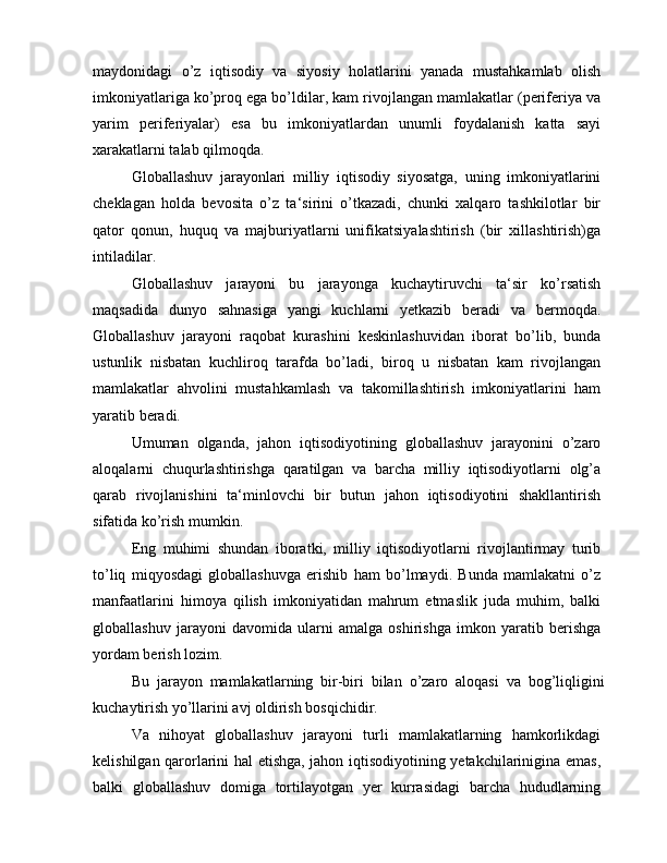 maydonidagi   o’z   iqtisodiy   va   siyosiy   holatlarini   yanada   mustahkamlab   olish
imkoniyatlariga ko’proq ega bo’ldilar, kam rivojlangan mamlakatlar (periferiya va
yarim   periferiyalar)   esa   bu   imkoniyatlardan   unumli   foydalanish   katta   sayi
xarakatlarni talab qilmoqda.
Globallashuv   jarayonlari   milliy   iqtisodiy   siyosatga,   uning   imkoniyatlarini
cheklagan   holda   bevosita   o’z   ta‘sirini   o’tkazadi,   chunki   xalqaro   tashkilotlar   bir
qator   qonun,   huquq   va   majburiyatlarni   unifikatsiyalashtirish   (bir   xillashtirish)ga
intiladilar.
Globallashuv   jarayoni   bu   jarayonga   kuchaytiruvchi   ta‘sir   ko’rsatish
maqsadida   dunyo   sahnasiga   yangi   kuchlarni   yetkazib   beradi   va   bermoqda.
Globallashuv   jarayoni   raqobat   kurashini   keskinlashuvidan   iborat   bo’lib,   bunda
ustunlik   nisbatan   kuchliroq   tarafda   bo’ladi,   biroq   u   nisbatan   kam   rivojlangan
mamlakatlar   ahvolini   mustahkamlash   va   takomillashtirish   imkoniyatlarini   ham
yaratib beradi.
Umuman   olganda,   jahon   iqtisodiyotining   globallashuv   jarayonini   o’zaro
aloqalarni   chuqurlashtirishga   qaratilgan   va   barcha   milliy   iqtisodiyotlarni   olg’a
qarab   rivojlanishini   ta‘minlovchi   bir   butun   jahon   iqtisodiyotini   shakllantirish
sifatida ko’rish mumkin.
Eng   muhimi   shundan   iboratki,   milliy   iqtisodiyotlarni   rivojlantirmay   turib
to’liq   miqyosdagi   globallashuvga   erishib   ham   bo’lmaydi.   Bunda   mamlakatni   o’z
manfaatlarini   himoya   qilish   imkoniyatidan   mahrum   etmaslik   juda   muhim,   balki
globallashuv   jarayoni   davomida   ularni   amalga   oshirishga   imkon   yaratib   berishga
yordam berish lozim.
Bu   jarayon   mamlakatlarning   bir-biri   bilan   o’zaro   aloqasi   va   bog’liqligini
kuchaytirish yo’llarini avj oldirish bosqichidir.
Va   nihoyat   globallashuv   jarayoni   turli   mamlakatlarning   hamkorlikdagi
kelishilgan qarorlarini hal etishga, jahon iqtisodiyotining yetakchilarinigina emas,
balki   globallashuv   domiga   tortilayotgan   yer   kurrasidagi   barcha   hududlarning 