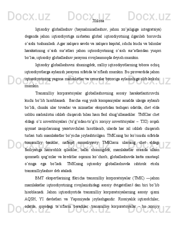 Xulosa
Iqtisodiy   globallashuv   (baynalminallashuv,   jahon   xo’jaligiga   integratsiya)
deganda   jahon   iqtisodiyotiga   nisbatan   global   iqtisodiyotning   ilgarilab   boruvchi
o’sishi tushuniladi. Agar xalqaro savdo va xalqaro kapital, ishchi kuchi va bilimlar
harakatining   o’sish   sur‘atlari   jahon   iqtisodiyotining   o’sish   sur‘atlaridan   yuqori
bo’lsa, iqtisodiy globallashuv jarayoni rivojlanmoqda deyish mumkin.
Iqtisodiy globallashuvni shuningdek, milliy iqtisodiyotlarning tobora ochiq
iqtisodiyotlarga aylanish jarayoni sifatida ta‘riflash mumkin. Bu pirovardida jahon
iqtisodiyotining yagona mahsulotlar va resurslar bozoriga aylanishiga olib kelishi
mumkin.
Transmilliy   korporatsiyalar   globallashuvning   asosiy   harakatlantiruvchi
kuchi   bo’lib  hisoblanadi.     Barcha   eng   yirik  kompaniyalar   amalda   ularga   aylanib
bo’ldi,   chunki   ular   tovarlar   va   xizmatlar   eksportidan   tashqari   odatda,   chet   elda
ushbu  mahsulotni   ishlab  chiqarish  bilan  ham  faol  shug’ullanadilar.  TMKlar   chet
eldagi   o’z   investitsiyalari   (to’g’ridan-to’g’ri   xorijiy   investitsiyalar   –   TXI)   orqali
qiymat   zanjirlarining   yaratuvchilari   hisoblanib,   ularda   har   xil   ishlab   chiqarish
turlari turli mamlakatlar bo’yicha joylashtirilgan. TMKning bir ko’rinishi sifatida
transmilliy   banklar,   nafaqat   nomoliyaviy   TMKlarni   ularning   chet   eldagi
faoliyatiga   hamrohlik   qiladilar,   balki   shuningdek,   mamlakatlar   orasida   ulkan
qimmatli   qog’ozlar   va  kreditlar  oqimini  ko’chirib, globallashuvda  katta  mustaqil
o’ringa   ega   bo’ladi.   TMKning   iqtisodiy   globallashuvda   ishtirok   etishi
transmilliylashuv deb ataladi.
BMT   ekspertlarining   fikricha   transmilliy   korporatsiyalar   (TMK)   ―jahon
mamlakatlar   iqtisodiyotining   rivojlanishidagi   asosiy   dvigatellari   dan   biri   bo’lib‖
hisoblanadi.   Jahon   iqtisodiyotida   transmilliy   korporatsiyalarning   asosiy   qismi
AQSH,   YI   davlatlari   va   Yaponiyada   joylashgandir.   Rossiyalik   iqtisodchilar,
odatda,   quyidagi   ta‘riflarni   beradilar:   transmilliy   korporatsiyalar   -   bu   xorijiy 