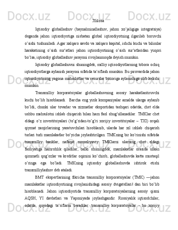 Xulosa
Iqtisodiy   globallashuv   (baynalminallashuv,   jahon   xo’jaligiga   integratsiya)
deganda   jahon   iqtisodiyotiga   nisbatan   global   iqtisodiyotning   ilgarilab   boruvchi
o’sishi tushuniladi. Agar xalqaro savdo va xalqaro kapital, ishchi kuchi va bilimlar
harakatining   o’sish   sur‘atlari   jahon   iqtisodiyotining   o’sish   sur‘atlaridan   yuqori
bo’lsa, iqtisodiy globallashuv jarayoni rivojlanmoqda deyish mumkin.
Iqtisodiy globallashuvni shuningdek, milliy iqtisodiyotlarning tobora ochiq
iqtisodiyotlarga aylanish jarayoni sifatida ta‘riflash mumkin. Bu pirovardida jahon
iqtisodiyotining yagona mahsulotlar va resurslar bozoriga aylanishiga olib kelishi
mumkin.
Transmilliy   korporatsiyalar   globallashuvning   asosiy   harakatlantiruvchi
kuchi   bo’lib  hisoblanadi.     Barcha   eng   yirik  kompaniyalar   amalda   ularga   aylanib
bo’ldi,   chunki   ular   tovarlar   va   xizmatlar   eksportidan   tashqari   odatda,   chet   elda
ushbu  mahsulotni   ishlab  chiqarish  bilan  ham  faol  shug’ullanadilar.  TMKlar   chet
eldagi   o’z   investitsiyalari   (to’g’ridan-to’g’ri   xorijiy   investitsiyalar   –   TXI)   orqali
qiymat   zanjirlarining   yaratuvchilari   hisoblanib,   ularda   har   xil   ishlab   chiqarish
turlari turli mamlakatlar bo’yicha joylashtirilgan. TMKning bir ko’rinishi sifatida
transmilliy   banklar,   nafaqat   nomoliyaviy   TMKlarni   ularning   chet   eldagi
faoliyatiga   hamrohlik   qiladilar,   balki   shuningdek,   mamlakatlar   orasida   ulkan
qimmatli   qog’ozlar   va  kreditlar  oqimini  ko’chirib, globallashuvda  katta  mustaqil
o’ringa   ega   bo’ladi.   TMKning   iqtisodiy   globallashuvda   ishtirok   etishi
transmilliylashuv deb ataladi.
BMT   ekspertlarining   fikricha   transmilliy   korporatsiyalar   (TMK)   ―jahon
mamlakatlar   iqtisodiyotining   rivojlanishidagi   asosiy   dvigatellari   dan   biri   bo’lib‖
hisoblanadi.   Jahon   iqtisodiyotida   transmilliy   korporatsiyalarning   asosiy   qismi
AQSH,   YI   davlatlari   va   Yaponiyada   joylashgandir.   Rossiyalik   iqtisodchilar,
odatda,   quyidagi   ta‘riflarni   beradilar:   transmilliy   korporatsiyalar   -   bu   xorijiy