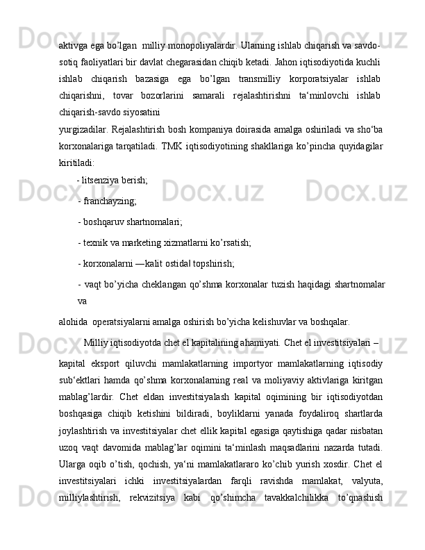 aktivga ega bo’lgan  milliy monopoliyalardir. Ularning ishlab chiqarish va savdo-
sotiq faoliyatlari bir davlat chegarasidan chiqib ketadi. Jahon iqtisodiyotida kuchli
ishlab   chiqarish   bazasiga   ega   bo’lgan   transmilliy   korporatsiyalar   ishlab
chiqarishni,   tovar   bozorlarini   samarali   rejalashtirishni   ta‘minlovchi   ishlab
chiqarish-savdo siyosatini
yurgizadilar. Rejalashtirish bosh kompaniya doirasida amalga oshiriladi va sho‘ba
korxonalariga tarqatiladi. TMK iqtisodiyotining shakllariga ko’pincha quyidagilar
kiritiladi:
       - litsenziya berish;
- franchayzing;
- boshqaruv shartnomalari;
- texnik va marketing xizmatlarni ko’rsatish;
- korxonalarni ―kalit ostida  topshirish;‖
- vaqt bo’yicha cheklangan qo’shma korxonalar tuzish haqidagi  shartnomalar
va
alohida  operatsiyalarni amalga oshirish bo’yicha kelishuvlar va boshqalar.
Milliy iqtisodiyotda chet el kapitalining ahamiyati. Chet el investitsiyalari –
kapital   eksport   qiluvchi   mamlakatlarning   importyor   mamlakatlarning   iqtisodiy
sub‘ektlari   hamda   qo’shma   korxonalarning   real   va   moliyaviy   aktivlariga   kiritgan
mablag’lardir.   Chet   eldan   investitsiyalash   kapital   oqimining   bir   iqtisodiyotdan
boshqasiga   chiqib   ketishini   bildiradi,   boyliklarni   yanada   foydaliroq   shartlarda
joylashtirish va investitsiyalar chet ellik kapital egasiga qaytishiga qadar nisbatan
uzoq   vaqt   davomida   mablag’lar   oqimini   ta‘minlash   maqsadlarini   nazarda   tutadi.
Ularga   oqib   o’tish,   qochish,   ya‘ni   mamlakatlararo   ko’chib   yurish   xosdir.   Chet   el
investitsiyalari   ichki   investitsiyalardan   farqli   ravishda   mamlakat,   valyuta,
milliylashtirish,   rekvizitsiya   kabi   qo’shimcha   tavakkalchilikka   to’qnashish 