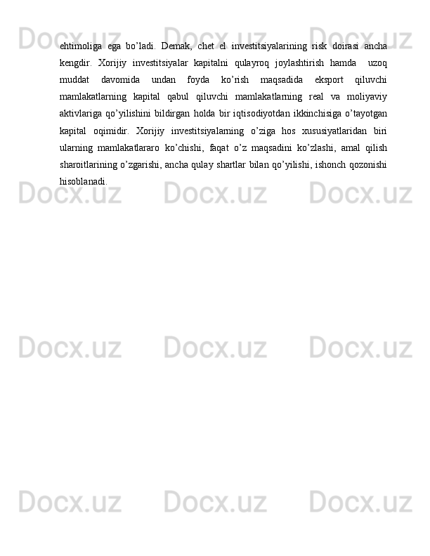 ehtimoliga   ega   bo’ladi.   Demak,   chet   el   investitsiyalarining   risk   doirasi   ancha
kengdir.   Xorijiy   investitsiyalar   kapitalni   qulayroq   joylashtirish   hamda     uzoq
muddat   davomida   undan   foyda   ko’rish   maqsadida   eksport   qiluvchi
mamlakatlarning   kapital   qabul   qiluvchi   mamlakatlarning   real   va   moliyaviy
aktivlariga   qo’yilishini   bildirgan   holda   bir   iqtisodiyotdan   ikkinchisiga   o’tayotgan
kapital   oqimidir.   Xorijiy   investitsiyalarning   o’ziga   hos   xususiyatlaridan   biri
ularning   mamlakatlararo   ko’chishi,   faqat   o’z   maqsadini   ko’zlashi,   amal   qilish
sharoitlarining o’zgarishi, ancha qulay shartlar bilan qo’yilishi, ishonch qozonishi
hisoblanadi. 