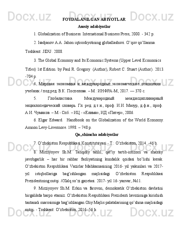 FOYDALANILGAN ABIYOTLAR
Asosiy adabiyotlar
1.   Globalization of Business. International Business Press, 2000. - 342 p.
2.   Isadjanov A.A. Jahon iqtisodiyotining globallashuvi. O’quv qo’llanma.
Toshkent. JIDU. 2008.
3.   The Global Economy and Its Economic Systems (Upper Level Economics
Titles) 1st Edition. by Paul R. Gregory  (Author), Robert C. Stuart (Author).  2013.
-704 p.
4.   Мировая   экономика   и   международные   экономические   отношения   :
учебник / под ред. В.К. Поспелова. – М.: ИНФРА-М, 2017. — 370 с.
5.   Глобалистика.   Международный   междисциплинарный
энциклопедический   словарь.  Гл.   ред.   д.т.н.,  проф.   И.И.  Мазур,   д.ф.н.,  проф.
А.И. Чумаков. – М.- Спб. – ИЦ - «Елима», ИД «Питер», 2006.
6.   Elgar   Edward .     Handbook   on   the   Globalization   of   the   World   Economy.
Amnon Levy-Livermore. 1998. – 748 p.
Qo„shimcha adabiyotlar
7.   O’zbekiston Respublikasi Konstitutsiyasi - T.: O’zbekiston, 2014. -46 b.
8.   Mirziyoyev   Sh.M.   Tanqidiy   tahlil,   qat‘iy   tartib-intizom   va   shaxsiy
javobgarlik   –   har   bir   rahbar   faoliyatining   kundalik   qoidasi   bo’lishi   kerak.
O’zbekiston   Respublikasi   Vazirlar   Mahkamasining   2016-   yil   yakunlari   va   2017-
yil   istiqbollariga   bag’ishlangan   majlisidagi   O’zbekiston   Respublikasi
Prezidentining nutqi. //Xalq so’zi gazetasi. 2017- yil 16- yanvar, №11.
9.   Mirziyoyev   Sh.M.   Erkin   va   farovon,   demokratik   O’zbekiston   davlatini
birgalikda barpo etamiz. O’zbekiston Respublikasi Prezidenti lavozimiga kirishish
tantanali marosimiga bag’ishlangan Oliy Majlis palatalarining qo’shma majlisidagi
nutqi. - Toshkent: O’zbekiston, 2016.-56 b. 