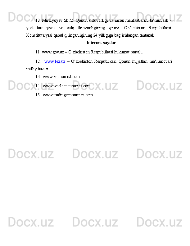 10.   Mirziyoyev Sh.M. Qonun ustuvorligi va inson manfaatlarini ta‘minlash -
yurt   taraqqiyoti   va   xalq   farovonligining   garovi.   O’zbekiston   Respublikasi
Konstitutsiyasi qabul qilinganligining 24 yilligiga bag’ishlangan tantanali
Internet-saytlar
11.   www.gov.uz – O’zbekiston Respublikasi hukumat portali.
12.     www.lex.uz   –   O’zbekiston   Respublikasi   Qonun   hujjatlari   ma‘lumotlari
milliy bazasi.
13.    www.economist.com
14.    www.worldeconomics.com
15.    www.tradingeconomics.com 