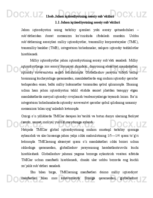 I.bob.Jahon iqtisodiyotning asosiy sub’ektlari
1.1 Jahon iqtisodiyotning asosiy sub’ektlari
Jahon   iqtisodiyotini   uning   tarkibiy   qismlari   yoki   asosiy   qatnashchilari   –
sub‘ektlaridan   iborat   mexanizm   ko’rinishida   ifodalash   mumkin.   Ushbu
sub‘ektlarning   asosiylari   milliy   iqtisodiyotlar,   transmilliy   korporatsiyalar   (TMK),
transmilliy banklar (TMB), integratsion birlashmalar, xalqaro iqtisodiy tashkilotlar
hisoblanadi.
Milliy   iqtisodiyotlar   jahon   iqtisodiyotining   asosiy   sub‘ekti   sanaladi.   Milliy
iqtisodiyotlarga xos asosiy xususiyat  shundaki, dunyoning aksariyat mamlakatlari
iqtisodiy   suverenitetni   saqlab   kelishmoqda.   Globallashuv   jarayoni   tufayli   tashqi
bosimning kuchayishiga qaramasdan, mamlakatlarda eng muhim iqtisodiy qarorlar
tashqaridan  emas,  balki  milliy  hukumatlar   tomonidan  qabul   qilinmoqda.  Shuning
uchun   ham   jahon   iqtisodiyotini   tahlil   etishda   sanoat   jihatdan   taraqqiy   etgan
mamlakatlarda mavjud iqtisodiy rivojlanish tendensiyalariga tayanish lozim. Ba‘zi
integratsion birlashmalarda iqtisodiy suverenitet qarorlar qabul qilishning umumiy
mexanizmi bilan uyg’unlashib ketmoqda.
Oxirgi o’n yilliklarda TMKlar darajasi ko’tarildi va butun dunyo ularning faoliyat
(savdo, sanoat, moliya) yuritish maydoniga aylandi. 
Natijada   TMKlar   global   iqtisodiyotining   muhim   mustaqil   tarkibiy   qismiga
aylanishdi va ular hissasiga jahon yalpi ichki mahsulotining 1/5—1/4 qismi to’g’ri
kelmoqda.   TMKlarning   aksariyat   qismi   o’z   mamlakatlari   ichki   bozori   uchun
ishlashiga   qaramasdan,   globallashuv   jarayonining   harakatlantiruvchi   kuchi
hisoblashadi.   Globallashuv   jahonni   yagona   bozorga   aylantirish   vositasi   sifatida
TMKlar   uchun   manfaatli   hisoblanadi,   chunki   ular   ushbu   bozorda   eng   kuchli
xo’jalik sub‘ektlari sanaladi.
Shu   bilan   birga,   TMKlarning   manfaatlari   doimo   milliy   iqtisodiyot
manfaatlari   bilan   mos   kelavermaydi.   Shunga   qaramasdan,   globallashuv