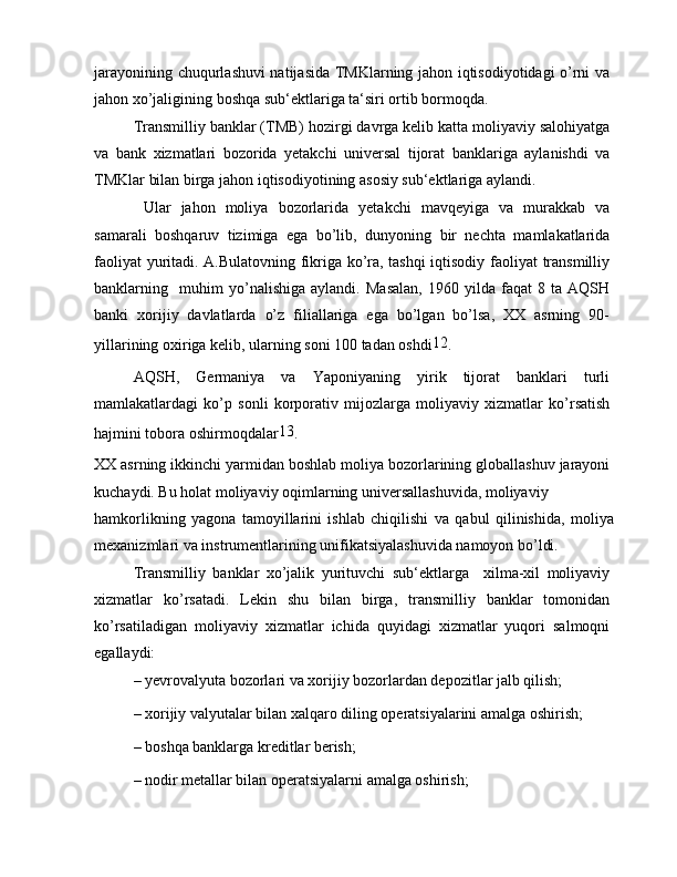 jarayonining chuqurlashuvi natijasida TMKlarning jahon iqtisodiyotidagi o’rni va
jahon xo’jaligining boshqa sub‘ektlariga ta‘siri ortib bormoqda.
Transmilliy banklar (TMB) hozirgi davrga kelib katta moliyaviy salohiyatga
va   bank   xizmatlari   bozorida   yetakchi   universal   tijorat   banklariga   aylanishdi   va
TMKlar bilan birga jahon iqtisodiyotining asosiy sub‘ektlariga aylandi.
  Ular   jahon   moliya   bozorlarida   yetakchi   mavqeyiga   va   murakkab   va
samarali   boshqaruv   tizimiga   ega   bo’lib,   dunyoning   bir   nechta   mamlakatlarida
faoliyat yuritadi. A.Bulatovning fikriga ko’ra, tashqi iqtisodiy faoliyat transmilliy
banklarning     muhim   yo’nalishiga   aylandi.   Masalan,   1960   yilda   faqat   8   ta   AQSH
banki   xorijiy   davlatlarda   o’z   filiallariga   ega   bo’lgan   bo’lsa,   XX   asrning   90-
yillarining oxiriga kelib, ularning soni 100 tadan oshdi 12
.
AQSH,   Germaniya   va   Yaponiyaning   yirik   tijorat   banklari   turli
mamlakatlardagi   ko’p   sonli   korporativ   mijozlarga   moliyaviy   xizmatlar   ko’rsatish
hajmini tobora oshirmoqdalar 13
.
XX asrning ikkinchi yarmidan boshlab moliya bozorlarining globallashuv jarayoni
kuchaydi. Bu holat moliyaviy oqimlarning universallashuvida, moliyaviy
hamkorlikning   yagona   tamoyillarini   ishlab   chiqilishi   va   qabul   qilinishida,   moliya
mexanizmlari va instrumentlarining unifikatsiyalashuvida namoyon bo’ldi.
Transmilliy   banklar   xo’jalik   yurituvchi   sub‘ektlarga     xilma-xil   moliyaviy
xizmatlar   ko’rsatadi.   Lekin   shu   bilan   birga,   transmilliy   banklar   tomonidan
ko’rsatiladigan   moliyaviy   xizmatlar   ichida   quyidagi   xizmatlar   yuqori   salmoqni
egallaydi:
– yevrovalyuta bozorlari va xorijiy bozorlardan depozitlar jalb qilish;
– xorijiy valyutalar bilan xalqaro diling operatsiyalarini amalga oshirish;
– boshqa banklarga kreditlar berish;
– nodir metallar bilan operatsiyalarni amalga oshirish; 