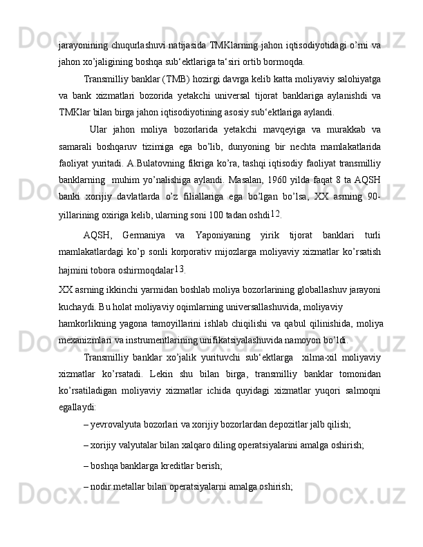 jarayonining chuqurlashuvi natijasida TMKlarning jahon iqtisodiyotidagi o’rni va
jahon xo’jaligining boshqa sub‘ektlariga ta‘siri ortib bormoqda.
Transmilliy banklar (TMB) hozirgi davrga kelib katta moliyaviy salohiyatga
va   bank   xizmatlari   bozorida   yetakchi   universal   tijorat   banklariga   aylanishdi   va
TMKlar bilan birga jahon iqtisodiyotining asosiy sub‘ektlariga aylandi.
  Ular   jahon   moliya   bozorlarida   yetakchi   mavqeyiga   va   murakkab   va
samarali   boshqaruv   tizimiga   ega   bo’lib,   dunyoning   bir   nechta   mamlakatlarida
faoliyat yuritadi. A.Bulatovning fikriga ko’ra, tashqi iqtisodiy faoliyat transmilliy
banklarning     muhim   yo’nalishiga   aylandi.   Masalan,   1960   yilda   faqat   8   ta   AQSH
banki   xorijiy   davlatlarda   o’z   filiallariga   ega   bo’lgan   bo’lsa,   XX   asrning   90-
yillarining oxiriga kelib, ularning soni 100 tadan oshdi 12
.
AQSH,   Germaniya   va   Yaponiyaning   yirik   tijorat   banklari   turli
mamlakatlardagi   ko’p   sonli   korporativ   mijozlarga   moliyaviy   xizmatlar   ko’rsatish
hajmini tobora oshirmoqdalar 13
.
XX asrning ikkinchi yarmidan boshlab moliya bozorlarining globallashuv jarayoni
kuchaydi. Bu holat moliyaviy oqimlarning universallashuvida, moliyaviy
hamkorlikning   yagona   tamoyillarini   ishlab   chiqilishi   va   qabul   qilinishida,   moliya
mexanizmlari va instrumentlarining unifikatsiyalashuvida namoyon bo’ldi.
Transmilliy   banklar   xo’jalik   yurituvchi   sub‘ektlarga     xilma-xil   moliyaviy
xizmatlar   ko’rsatadi.   Lekin   shu   bilan   birga,   transmilliy   banklar   tomonidan
ko’rsatiladigan   moliyaviy   xizmatlar   ichida   quyidagi   xizmatlar   yuqori   salmoqni
egallaydi:
– yevrovalyuta bozorlari va xorijiy bozorlardan depozitlar jalb qilish;
– xorijiy valyutalar bilan xalqaro diling operatsiyalarini amalga oshirish;
– boshqa banklarga kreditlar berish;
– nodir metallar bilan operatsiyalarni amalga oshirish;