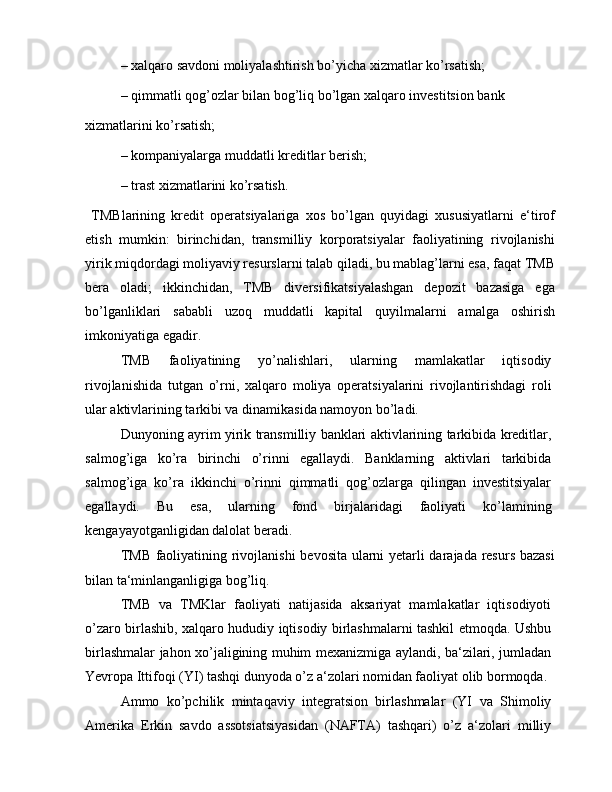 – xalqaro savdoni moliyalashtirish bo’yicha xizmatlar ko’rsatish;
– qimmatli qog’ozlar bilan bog’liq bo’lgan xalqaro investitsion bank
xizmatlarini ko’rsatish;
– kompaniyalarga muddatli kreditlar berish;
– trast xizmatlarini ko’rsatish.
  TMBlarining   kredit   operatsiyalariga   xos   bo’lgan   quyidagi   xususiyatlarni   e‘tirof
etish   mumkin:   birinchidan,   transmilliy   korporatsiyalar   faoliyatining   rivojlanishi
yirik miqdordagi moliyaviy resurslarni talab qiladi, bu mablag’larni esa, faqat TMB
bera   oladi;   ikkinchidan,   TMB   diversifikatsiyalashgan   depozit   bazasiga   ega
bo’lganliklari   sababli   uzoq   muddatli   kapital   quyilmalarni   amalga   oshirish
imkoniyatiga egadir.
TMB   faoliyatining   yo’nalishlari,   ularning   mamlakatlar   iqtisodiy
rivojlanishida   tutgan   o’rni,   xalqaro   moliya   operatsiyalarini   rivojlantirishdagi   roli
ular aktivlarining tarkibi va dinamikasida namoyon bo’ladi.
Dunyoning ayrim yirik transmilliy banklari aktivlarining tarkibida kreditlar,
salmog’iga   ko’ra   birinchi   o’rinni   egallaydi.   Banklarning   aktivlari   tarkibida
salmog’iga   ko’ra   ikkinchi   o’rinni   qimmatli   qog’ozlarga   qilingan   investitsiyalar
egallaydi.   Bu   esa,   ularning   fond   birjalaridagi   faoliyati   ko’lamining
kengayayotganligidan dalolat beradi.
TMB faoliyatining rivojlanishi  bevosita ularni yetarli darajada resurs bazasi
bilan ta‘minlanganligiga bog’liq.
TMB   va   TMKlar   faoliyati   natijasida   aksariyat   mamlakatlar   iqtisodiyoti
o’zaro birlashib, xalqaro hududiy iqtisodiy birlashmalarni tashkil etmoqda. Ushbu
birlashmalar jahon xo’jaligining muhim mexanizmiga aylandi, ba‘zilari, jumladan
Yevropa Ittifoqi (YI) tashqi dunyoda o’z a‘zolari nomidan faoliyat olib bormoqda.
Ammo   ko’pchilik   mintaqaviy   integratsion   birlashmalar   (YI   va   Shimoliy
Amerika   Erkin   savdo   assotsiatsiyasidan   (NAFTA)   tashqari)   o’z   a‘zolari   milliy