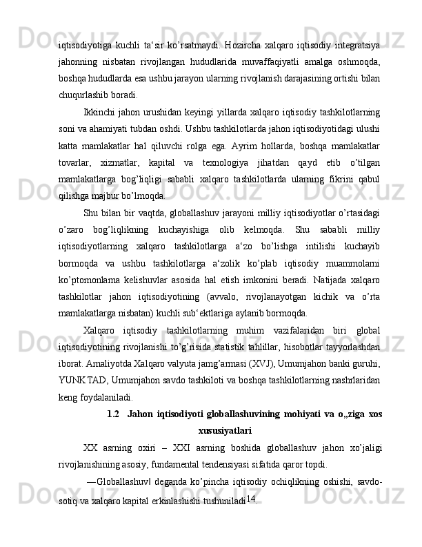 iqtisodiyotiga   kuchli   ta‘sir   ko’rsatmaydi.   Hozircha   xalqaro   iqtisodiy   integratsiya
jahonning   nisbatan   rivojlangan   hududlarida   muvaffaqiyatli   amalga   oshmoqda,
boshqa hududlarda esa ushbu jarayon ularning rivojlanish darajasining ortishi bilan
chuqurlashib boradi.
Ikkinchi   jahon urushidan  keyingi   yillarda  xalqaro iqtisodiy  tashkilotlarning
soni va ahamiyati tubdan oshdi. Ushbu tashkilotlarda jahon iqtisodiyotidagi ulushi
katta   mamlakatlar   hal   qiluvchi   rolga   ega.   Ayrim   hollarda,   boshqa   mamlakatlar
tovarlar,   xizmatlar,   kapital   va   texnologiya   jihatdan   qayd   etib   o’tilgan
mamlakatlarga   bog’liqligi   sababli   xalqaro   tashkilotlarda   ularning   fikrini   qabul
qilishga majbur bo’lmoqda.
Shu bilan  bir   vaqtda, globallashuv  jarayoni   milliy  iqtisodiyotlar  o’rtasidagi
o’zaro   bog’liqlikning   kuchayishiga   olib   kelmoqda.   Shu   sababli   milliy
iqtisodiyotlarning   xalqaro   tashkilotlarga   a‘zo   bo’lishga   intilishi   kuchayib
bormoqda   va   ushbu   tashkilotlarga   a‘zolik   ko’plab   iqtisodiy   muammolarni
ko’ptomonlama   kelishuvlar   asosida   hal   etish   imkonini   beradi.   Natijada   xalqaro
tashkilotlar   jahon   iqtisodiyotining   (avvalo,   rivojlanayotgan   kichik   va   o’rta
mamlakatlarga nisbatan) kuchli sub‘ektlariga aylanib bormoqda.
Xalqaro   iqtisodiy   tashkilotlarning   muhim   vazifalaridan   biri   global
iqtisodiyotining   rivojlanishi   to’g’risida   statistik   tahlillar,   hisobotlar   tayyorlashdan
iborat. Amaliyotda Xalqaro valyuta jamg’armasi (XVJ), Umumjahon banki guruhi,
YUNKTAD, Umumjahon savdo tashkiloti va boshqa tashkilotlarning nashrlaridan
keng foydalaniladi.
1.2     Jahon   iqtisodiyoti   globallashuvining   mohiyati   va   o„ziga   xos
xususiyatlari
XX   asrning   oxiri   –   XXI   asrning   boshida   globallashuv   jahon   xo’jaligi
rivojlanishining asosiy, fundamental tendensiyasi sifatida qaror topdi.
  ―Globallashuv   deganda   ko’pincha   iqtisodiy   ochiqlikning   oshishi,   savdo-‖
sotiq va xalqaro kapital erkinlashishi tushuniladi 14
. 