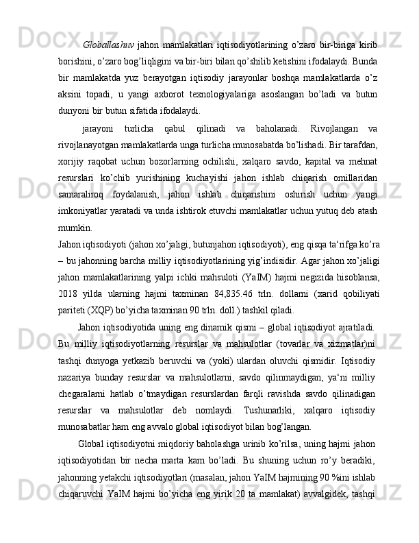 Globallashuv   jahon   mamlakatlari   iqtisodiyotlarining   o’zaro   bir-biriga   kirib
borishini, o’zaro bog’liqligini va bir-biri bilan qo’shilib ketishini ifodalaydi. Bunda
bir   mamlakatda   yuz   berayotgan   iqtisodiy   jarayonlar   boshqa   mamlakatlarda   o’z
aksini   topadi,   u   yangi   axborot   texnologiyalariga   asoslangan   bo’ladi   va   butun
dunyoni bir butun sifatida ifodalaydi.
jarayoni   turlicha   qabul   qilinadi   va   baholanadi.   Rivojlangan   va
rivojlanayotgan mamlakatlarda unga turlicha munosabatda bo’lishadi. Bir tarafdan,
xorijiy   raqobat   uchun   bozorlarning   ochilishi,   xalqaro   savdo,   kapital   va   mehnat
resurslari   ko’chib   yurishining   kuchayishi   jahon   ishlab   chiqarish   omillaridan
samaraliroq   foydalanish,   jahon   ishlab   chiqarishini   oshirish   uchun   yangi
imkoniyatlar yaratadi va unda ishtirok etuvchi mamlakatlar uchun yutuq deb atash
mumkin.
Jahon iqtisodiyoti (jahon xo’jaligi, butunjahon iqtisodiyoti), eng qisqa ta‘rifga ko’ra
– bu jahonning barcha milliy iqtisodiyotlarining yig’indisidir. Agar jahon xo’jaligi
jahon   mamlakatlarining   yalpi   ichki   mahsuloti   (YaIM)   hajmi   negizida   hisoblansa,
2018   yilda   ularning   hajmi   taxminan   84,835.46   trln.   dollarni   (xarid   qobiliyati
pariteti (XQP) bo’yicha taxminan 90 trln. doll.) tashkil qiladi.
Jahon iqtisodiyotida uning eng dinamik qismi – global iqtisodiyot ajratiladi.
Bu   milliy   iqtisodiyotlarning   resurslar   va   mahsulotlar   (tovarlar   va   xizmatlar)ni
tashqi   dunyoga   yetkazib   beruvchi   va   (yoki)   ulardan   oluvchi   qismidir.   Iqtisodiy
nazariya   bunday   resurslar   va   mahsulotlarni,   savdo   qilinmaydigan,   ya‘ni   milliy
chegaralarni   hatlab   o’tmaydigan   resurslardan   farqli   ravishda   savdo   qilinadigan
resurslar   va   mahsulotlar   deb   nomlaydi.   Tushunarliki,   xalqaro   iqtisodiy
munosabatlar ham eng avvalo global iqtisodiyot bilan bog’langan.
Global iqtisodiyotni miqdoriy baholashga urinib ko’rilsa, uning hajmi jahon
iqtisodiyotidan   bir   necha   marta   kam   bo’ladi.   Bu   shuning   uchun   ro’y   beradiki,
jahonning yetakchi iqtisodiyotlari (masalan, jahon YaIM hajmining 90 %ini ishlab
chiqaruvchi   YaIM   hajmi   bo’yicha   eng   yirik   20   ta   mamlakat)   avvalgidek,   tashqi 