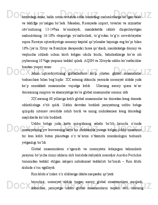 bozordagi emas, balki ustun ravishda ichki bozordagi mahsulotlarga bo’lgan talab
va   taklifga   yo’nalgan   bo’ladi.   Masalan,   Rossiyada   import,   tovarlar   va   xizmatlar
iste‘molining   13-14%ni   ta‘minlaydi,   mamlakatda   ishlab   chiqarilayotgan
mahsulotning   16-18%   eksportga   yo’naltiriladi,   to’g’ridan   to’g’ri   investitsiyalar
oqimi Rossiya iqtisodiyotiga umumiy kapital qo’yilmalar hajmiga eng ko’pi bilan
16% (ya‘ni Xitoy va Braziliya darajasida) hissa qo’shadi, mamlakatga doimiy va
vaqtincha   ishlash   uchun   kirib   kelgan   ishchi   kuchi,   baholashlarga   ko’ra   ish
joylarining 10 %ga yaqinini tashkil qiladi. AQSH va Xitoyda ushbu ko’rsatkichlar
bundan yuqori emas.
Jahon   iqtisodiyotining   globallashuvi   ko’p   jihatan   global   muammolar
tushunchasi   bilan   bog’liqdir.   XX   asrning   ikkinchi   yarmida   insoniyat   oldida   juda
ko’p   murakkab   muammolar   vujudga   keldi.     Ularning   asosiy   qismi   ta‘sir
doirasining miqyosi va ahamiyatiga ko’ra global muammolar nomini oldi.
XX asrning 60 yillariga kelib global muammolar tor doiradan keng doirada
ishlatilishiga   o’tib   qoldi.   Ushbu   davrdan   boshlab   jamiyatning   ushbu   bobga
qiziqishi   intensiv   ravishda   oshib   bordi   va   uning   muhokamasi   keng   doiradagi
majlislarda ko’rila boshladi.
Ushbu   bobga   juda   katta   qiziqishning   sababi   bo’lib   birinchi   o’rinda
insoniyatning yer kurrasining hatto bir chekkasida yuzaga kelgan jiddiy muammo
bir   kun   kelib   butun   planetaga   o’z   ta‘sirini   o’tkazishi   mumkinligini   tushunib
yetganligi bo’ldi.
Global   muammolarni   o’rganish   va   insoniyatni   kelajagini   tahminlash
jarayoni bo’yicha ilmiy ishlarni olib borishda italiyalik menedjer Aurelio Pechchei
tomonidan   tashkil   etilgan   xalqaro   nohukumat   tashkiloti   bo’lmish   –   Rim   klubi
alohida o’rin egallaydi.
Rim klubi a‘zolari o’z oldilariga ikkita maqsadni qo’yadi:
birinchisi,   insoniyat   oldida   turgan   asosiy   global   muammolarni   aniqlash,
ikkinchisi,   jamiyatga   ushbu   global   muammolarni   taqdim   etib,   ularning 