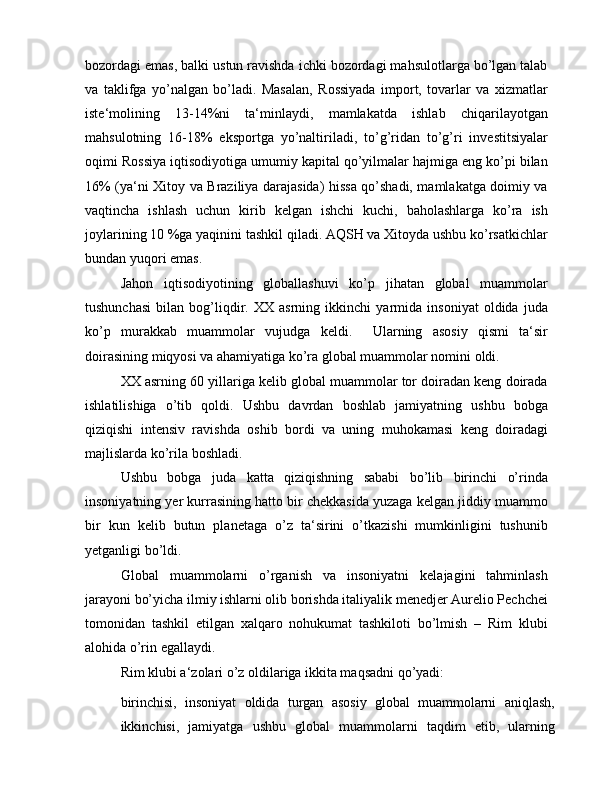 bozordagi emas, balki ustun ravishda ichki bozordagi mahsulotlarga bo’lgan talab
va   taklifga   yo’nalgan   bo’ladi.   Masalan,   Rossiyada   import,   tovarlar   va   xizmatlar
iste‘molining   13-14%ni   ta‘minlaydi,   mamlakatda   ishlab   chiqarilayotgan
mahsulotning   16-18%   eksportga   yo’naltiriladi,   to’g’ridan   to’g’ri   investitsiyalar
oqimi Rossiya iqtisodiyotiga umumiy kapital qo’yilmalar hajmiga eng ko’pi bilan
16% (ya‘ni Xitoy va Braziliya darajasida) hissa qo’shadi, mamlakatga doimiy va
vaqtincha   ishlash   uchun   kirib   kelgan   ishchi   kuchi,   baholashlarga   ko’ra   ish
joylarining 10 %ga yaqinini tashkil qiladi. AQSH va Xitoyda ushbu ko’rsatkichlar
bundan yuqori emas.
Jahon   iqtisodiyotining   globallashuvi   ko’p   jihatan   global   muammolar
tushunchasi   bilan   bog’liqdir.   XX   asrning   ikkinchi   yarmida   insoniyat   oldida   juda
ko’p   murakkab   muammolar   vujudga   keldi.     Ularning   asosiy   qismi   ta‘sir
doirasining miqyosi va ahamiyatiga ko’ra global muammolar nomini oldi.
XX asrning 60 yillariga kelib global muammolar tor doiradan keng doirada
ishlatilishiga   o’tib   qoldi.   Ushbu   davrdan   boshlab   jamiyatning   ushbu   bobga
qiziqishi   intensiv   ravishda   oshib   bordi   va   uning   muhokamasi   keng   doiradagi
majlislarda ko’rila boshladi.
Ushbu   bobga   juda   katta   qiziqishning   sababi   bo’lib   birinchi   o’rinda
insoniyatning yer kurrasining hatto bir chekkasida yuzaga kelgan jiddiy muammo
bir   kun   kelib   butun   planetaga   o’z   ta‘sirini   o’tkazishi   mumkinligini   tushunib
yetganligi bo’ldi.
Global   muammolarni   o’rganish   va   insoniyatni   kelajagini   tahminlash
jarayoni bo’yicha ilmiy ishlarni olib borishda italiyalik menedjer Aurelio Pechchei
tomonidan   tashkil   etilgan   xalqaro   nohukumat   tashkiloti   bo’lmish   –   Rim   klubi
alohida o’rin egallaydi.
Rim klubi a‘zolari o’z oldilariga ikkita maqsadni qo’yadi:
birinchisi,   insoniyat   oldida   turgan   asosiy   global   muammolarni   aniqlash,
ikkinchisi,   jamiyatga   ushbu   global   muammolarni   taqdim   etib,   ularning