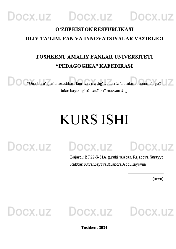 O‘Z BEKISTON RESPUBLIKASI 
OLIY TA’LIM, FAN VA INNOVATSIYALAR VAZIRLIGI
TOSHKENT  AMALIY FANLAR UNIVERSITETI
“PEDAGOGIKA” KAFEDIRASI
“ Ona-tili o‘qitish metodikasi fani dars mashg‘ulotlarida bilimlarni mommoli yo‘l
bilan bayon qilish usullari ” mavzusidagi
KURS ISHI
Bajardi:  BT22-S-31A guruhi talabasi   Rajabova Surayyo
                  Rahbar:   Kuranbayeva Xusnora Abdullayevna
_________________
(imzo)
Toshkent-2024