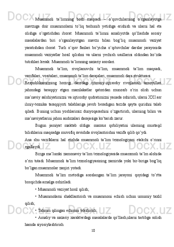 Muammoli   ta’limning   bosh   maqsadi   –   o’quvchilarning   o’rganilayotga
mavzuga   doir   muammolarni   to’liq   tashunib   yetishga   erishish   va   ularni   hal   eta
olishga   o’rgatishdan   iborat.   Muammoli   ta’limni   amaliyotda   qo’llashda   asosiy
masalalardan   biri   o’rganilayotgan   mavzu   bilan   bog’liq   muammoli   vaziyat
yaratishdan   iborat.   Turli   o’quv   fanlari   bo’yicha   o’qituvchilar   darslar   jarayonida
muammoli   vaziyatlar   hosil   qilishni   va   ularni   yechish   usullarini   oldindan   ko’zda
tutishlari kerak. Muammoli ta’limning nazariy asoslari.
Muammoli   ta’lim,   rivojlanuvchi   ta’lim,   muammoli   ta’lim   maqsadi,
vazifalari, vositalari, muammoli ta’lim darajalari, muammoli dars strukturasi.
Respublikamizning   hozirgi   davrdagi   ijtimoiy-iqtisodiy   rivojlanish   tamoyillari
jahondagi   taraqqiy   etgan   mamlakatlar   qatoridan   munosib   o’rin   olish   uchun
ma’naviy salohiyatimizni va iqtisodiy qudratimizni yanada oshirish, ularni XXI asr
ilmiy-texnika   taraqqiyoti   talablariga   javob   beradigan   tarzda   qayta   qurishni   talab
qiladi.   Buning   uchun   yoshlarimiz   dunyoqarashini   o’zgartirish,   ularning   bilim   va
ma’naviyatlarini jahon andozalari darajasiga ko’tarish zarur.
Bugun   jamiyat   maktab   oldiga:   maxsus   qobiliyatini   ularning   mustaqil
bilishlarini maqsadga muvofiq ravishda rivojlantirishni vazifa qilib qo’ydi.
Ana   shu   vazifalarni   hal   etishda   muammoli   ta’lim   texnologiyasi   etakchi   o’rinni
egallaydi.
Bizga ma’lumki zamonaviy ta’lim texnologiyasida muammoli ta’lm alohida
o’rin   tutadi.   Muammoli   ta’lim   texnologiyasining   zamirida   yoki   bir-biriga   bog’liq
bo’lgan muammolar zanjiri yotadi.
Muammoli   ta’lim   metodiga   asoslangan   ta’lim   jarayoni   quyidagi   to’rtta
bosqichda amalga oshiriladi.
• Muammoli vaziyat hosil qilish;
•   Muammolarni   shakllantirish   va   muammoni   echish   uchun   umumiy   taxlil
qilish;
• Tahmin qilingan echimni tekshirish;
• Amaliy va nazariy xarakterdagi masalalarda qo’llash,ularni tartibga solish
hamda siyosiylashtirish.
10 