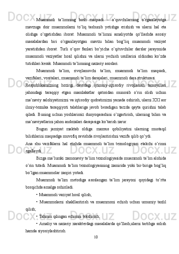 Muammoli   ta’limning   bosh   maqsadi   –   o’quvchilarning   o’rganilayotga
mavzuga   doir   muammolarni   to’liq   tashunib   yetishga   erishish   va   ularni   hal   eta
olishga   o’rgatishdan   iborat.   Muammoli   ta’limni   amaliyotda   qo’llashda   asosiy
masalalardan   biri   o’rganilayotgan   mavzu   bilan   bog’liq   muammoli   vaziyat
yaratishdan   iborat.   Turli   o’quv   fanlari   bo’yicha   o’qituvchilar   darslar   jarayonida
muammoli   vaziyatlar   hosil   qilishni   va   ularni   yechish   usullarini   oldindan   ko’zda
tutishlari kerak. Muammoli ta’limning nazariy asoslari.
Muammoli   ta’lim,   rivojlanuvchi   ta’lim,   muammoli   ta’lim   maqsadi,
vazifalari, vositalari, muammoli ta’lim darajalari, muammoli dars strukturasi.
Respublikamizning   hozirgi   davrdagi   ijtimoiy-iqtisodiy   rivojlanish   tamoyillari
jahondagi   taraqqiy   etgan   mamlakatlar   qatoridan   munosib   o’rin   olish   uchun
ma’naviy salohiyatimizni va iqtisodiy qudratimizni yanada oshirish, ularni XXI asr
ilmiy-texnika   taraqqiyoti   talablariga   javob   beradigan   tarzda   qayta   qurishni   talab
qiladi.   Buning   uchun   yoshlarimiz   dunyoqarashini   o’zgartirish,   ularning   bilim   va
ma’naviyatlarini jahon andozalari darajasiga ko’tarish zarur.
Bugun   jamiyat   maktab   oldiga:   maxsus   qobiliyatini   ularning   mustaqil
bilishlarini maqsadga muvofiq ravishda rivojlantirishni vazifa qilib qo’ydi.
Ana   shu   vazifalarni   hal   etishda   muammoli   ta’lim   texnologiyasi   etakchi   o’rinni
egallaydi.
Bizga ma’lumki zamonaviy ta’lim texnologiyasida muammoli ta’lm alohida
o’rin   tutadi.   Muammoli   ta’lim   texnologiyasining   zamirida   yoki   bir-biriga   bog’liq
bo’lgan muammolar zanjiri yotadi.
Muammoli   ta’lim   metodiga   asoslangan   ta’lim   jarayoni   quyidagi   to’rtta
bosqichda amalga oshiriladi.
• Muammoli vaziyat hosil qilish;
•   Muammolarni   shakllantirish   va   muammoni   echish   uchun   umumiy   taxlil
qilish;
• Tahmin qilingan echimni tekshirish;
• Amaliy va nazariy xarakterdagi masalalarda qo’llash,ularni tartibga solish
hamda siyosiylashtirish.
10