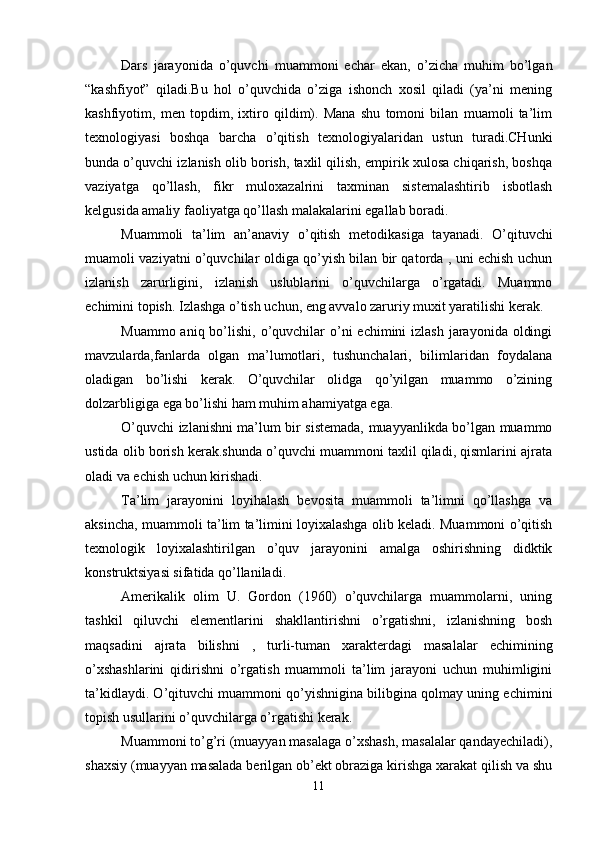 Dars   jarayonida   o’quvchi   muammoni   echar   ekan,   o’zicha   muhim   bo’lgan
“kashfiyot”   qiladi.Bu   hol   o’quvchida   o’ziga   ishonch   xosil   qiladi   (ya’ni   mening
kashfiyotim,   men   topdim,   ixtiro   qildim).   Mana   shu   tomoni   bilan   muamoli   ta’lim
texnologiyasi   boshqa   barcha   o’qitish   texnologiyalaridan   ustun   turadi.CHunki
bunda o’quvchi izlanish olib borish, taxlil qilish, empirik xulosa chiqarish, boshqa
vaziyatga   qo’llash,   fikr   muloxazalrini   taxminan   sistemalashtirib   isbotlash
kelgusida amaliy faoliyatga qo’llash malakalarini egallab boradi.
Muammoli   ta’lim   an’anaviy   o’qitish   metodikasiga   tayanadi.   O’qituvchi
muamoli vaziyatni o’quvchilar oldiga qo’yish bilan bir qatorda , uni echish uchun
izlanish   zarurligini,   izlanish   uslublarini   o’quvchilarga   o’rgatadi.   Muammo
echimini topish. Izlashga o’tish uchun, eng avvalo zaruriy muxit yaratilishi kerak.
Muammo aniq bo’lishi, o’quvchilar  o’ni  echimini  izlash  jarayonida  oldingi
mavzularda,fanlarda   olgan   ma’lumotlari,   tushunchalari,   bilimlaridan   foydalana
oladigan   bo’lishi   kerak.   O’quvchilar   olidga   qo’yilgan   muammo   o’zining
dolzarbligiga ega bo’lishi ham muhim ahamiyatga ega.
O’quvchi izlanishni ma’lum bir sistemada, muayyanlikda bo’lgan muammo
ustida olib borish kerak.shunda o’quvchi muammoni taxlil qiladi, qismlarini ajrata
oladi va echish uchun kirishadi.
Ta’lim   jarayonini   loyihalash   bevosita   muammoli   ta’limni   qo’llashga   va
aksincha, muammoli ta’lim ta’limini loyixalashga olib keladi. Muammoni o’qitish
texnologik   loyixalashtirilgan   o’quv   jarayonini   amalga   oshirishning   didktik
konstruktsiyasi sifatida qo’llaniladi.
Amerikalik   olim   U.   Gordon   (1960)   o’quvchilarga   muammolarni,   uning
tashkil   qiluvchi   elementlarini   shakllantirishni   o’rgatishni,   izlanishning   bosh
maqsadini   ajrata   bilishni   ,   turli-tuman   xarakterdagi   masalalar   echimining
o’xshashlarini   qidirishni   o’rgatish   muammoli   ta’lim   jarayoni   uchun   muhimligini
ta’kidlaydi. O’qituvchi muammoni qo’yishnigina bilibgina qolmay uning echimini
topish usullarini o’quvchilarga o’rgatishi kerak.
Muammoni to’g’ri (muayyan masalaga o’xshash, masalalar qandayechiladi),
shaxsiy (muayyan masalada berilgan ob’ekt obraziga kirishga xarakat qilish va shu
11 