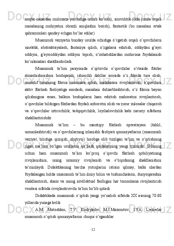 nuqtai-nazardan muloxaza yuritishga urinib ko’rish), simvolitik (ikki jumla orqali
masalaning   mohiyatini   obrazli   aniqlashni   berish),   fantastik   (bu   masalani   ertak
qahramonlari qanday echgan bo’lar edilar).
Muammoli  vaziyatni  bunday usulda echishga  o’rgatish orqali  o’quvchilarni
sinektik,   abstraktsiyalash,   fantaziya   qilish,   o’zgalarni   eshitish,   oddiydan   g’ayri
oddiyni,   g’ayrioddiydan   oddiyni   topish,   o’xshatishlardan   mohirona   foydalanish
ko’nikmalari shakllantiriladi.
Muammoli   ta’lim   jarayonida   o’qituvchi   o’quvchilar   o’rtasida   fikrlar
almashishinishini   boshqarish;   ishonchli   dalillar   asosida   o’z   fikrida   tura   olish;
muxolif   tomnning   fikrini   munozara   qilish,   malakasini   rivojlantirish;   o’quvchini
aktiv   fikrlash   faoliyatiga   asoslash,   masalani   dolzarblashtirish,   o’z   fikrini   bayon
qilishnigina   emas,   balkim   boshqalarni   ham   eshitish   mahoratini   rivojlantirish,
o’quvchilar bildirgan fikrlardan foydali axborotni olish va zurur xulosalar chiqarish
va   o’quvchilar   ixtirochilik,   tadqiqotchilik,   loyihalovchilik   kabi   zaruriy   sifatlarni
shakllantirishdir.
Muammoli   ta’lim   –   bu   mantiqiy   fikrlash   operatsiyasi   (tahlil,
umumlashtirish) va o’quvchilarning izlanishli faoliyati qonuniyatlarini (muammoli
vaziyat,   bilishga   qiziqish,   ehqtiyoj)   hisobga   olib   tuzilgan   ta’lim   va   o’qitishning
ilgari   ma’lum   bo’lgan   usullarini   qo’llash   qoidalarining   yangi   tizimidir.   SHuning
uchun   ham   muammoli   ta’lim   ko’proq   o’quvchi   fikrlash   qobiliyatining
rivojlanishini,   uning   umumiy   rivojlanish   va   e’tiqodining   shakllanishini
ta’minlaydi.   Didaktikaning   barcha   yutuqlarini   istisno   qilmay,   balki   ulardan
foydalangan holda muammoli ta’lim ilmiy bilim va tushunchalarni, dunyoqarashni
shakllantirish,   shaxs   va   uning   intellektual   faolligini   har   tomonlama   rivojlantirish
vositasi sifatida rivojlantiruvchi ta’lim bo’lib qoladi.
Didaktikada   muammoli   o’qitish   yangi   yo’nalish   sifatida   XX   asrning   70-80
yillarida yuzaga keldi.
A.M.   Matoshkin,   T.V.   Kudryashv,   M.I.Maxmutov,   I.YA.   Lernerlar
muammoli o’qitish qonuniyatlarini chuqur o’rgandilar.
12 