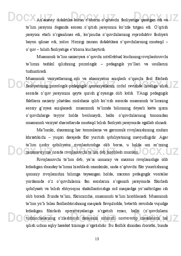 An’anaviy   didaktika   butun   e’tiborni   o’qituvchi   faoliyatiga   qaratgan   edi   va
ta’lim   jarayoni   deganda   asosan   o’qitish   jarayonini   ko’zda   tutgan   edi.   O’qitish
jarayoni   etarli   o’rganilmas   edi,   ko’pincha   o’quvchilarning   reproduktiv   faoliyati
bayon   qilinar   edi,   xolos.   Hozirgi   zamon   didaktikasi   o’quvchilarning   mustaqil   –
o’quv – bilish faoliyatiga e’tiborni kuchaytirdi.
Muammoli ta’lim nazariyasi o’quvchi intellektual kuchining rivojlantiruvchi
ta’limni   tashkil   qilishning   psixologik   –   pedagogik   yo’llari   va   usullarini
tushuntiradi.
Muammoli   vaziyatlarning   roli   va   ahamiyatini   aniqlash   o’quvchi   faol   fikrlash
faoliyatining   psixologik-pedagogik   qonuniyatlarini   izchil   ravishda   hisobga   olish
asosida   o’quv   jarayonini   qayta   qurish   g’oyasiga   olib   keldi.   YAngi   pedagogik
faktlarni   nazariy   jihatdan   mulohaza   qilib   ko’rish   asosida   muammoli   ta’limning
asosiy   g’oyasi   aniqlanadi:   muammoli   ta’limda   bilimning   deyarli   katta   qismi
o’quvchilarga   tayyor   holda   berilmaydi,   balki   o’quvchilarning   tomonidan
muammoli vaziyat sharoitlarida mustaqil bilish faoliyati jarayonida egallab olinadi.
Ma’lumki,   shaxsning   har   tomonlama   va   garmonik   rivojlanishining   muhim
khrsatikichi   –   yuqori   darajada   fikr   yuritish   qobiliyatining   mavjudligidir.   Agar
ta’lim   ijodiy   qobiliyatni   rivojlantirishga   olib   borsa,   u   holda   uni   so’zning
zamonaviy ma’nosida rivojlanuvchi ta’lim deb hisoblash mumkin.
Rivojlanuvchi   ta’lim   deb,   ya’ni   umumiy   va   maxsus   rivojlanishga   olib
keladigan shunday ta’limni hisoblash mumkinki, unda o’qituvchi fikr yuuritishning
qonuniy   rivojlanishni   bilimga   tayaangan   holda,   maxsus   pedagogik   vositalar
yordamida   o’z   o’quvchilarini   fan   asoslarini   o’rganish   jarayonida   fikirlash
qobilyaati   va   bilish   ehtiyoojini   shakillantirishga   oid   maqsadga   yo’naltirilgan   ish
olib   boradi.   Bunda   ta’lim,   fikrimizcha,   muammoli   ta’lim   hisoblanadi.   Muammoli
ta’lim yo’li bilan faollashtirishning maqsadi favqulodda, betartib ravishda vujudga
keladigan   fikirlash   operattsiyalariga   o’rgatish   emas,   balki   (o’quvchilarni
tushunchalarning   o’zlashtirish   darajasini   oshirish)   nostereotip   masalalarni   hal
qilish uchun aqliy harakat tizimiga o’rgatishdir. Bu faollik shundan iboratki, bunda
13