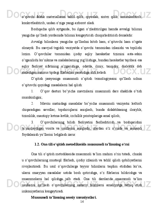 o’quvchi   faktik   materiallarini   tahlil   qilib,   qiyoslab,   sintez   qilib,   umumlashtirib,
konkretlashtirib, undan o’ziga yangi axborot oladi.
Boshqacha   qilib   aytganda,   bu   ilgari   o’zlashtirilgan   hamda   avvalgi   bilimni
yangicha qo’llash yordamida bilimni kengaytirish chuqurlashtirish demakdir.
Avvalgi   bilimlarni   yangicha   qo’llashni   kitob   ham,   o’qituvchi   ham   o’rgata
olmaydi.   Bu   mavjud   tegishli   vaziyatda   o’quvchi   tomonidan   izlanishi   va   topilishi
lozim.   O’quvchilar   tomonidan   ijodiy   aqliy   harakatlar   tizimini   asta-sekin
o’rganilishi ko’nikma va malakalarning yig’ilishiga, bundan harakatlar tajribasi esa
aqliy   faoliyat   sifatining   o’zgarishiga,   odatda,   ilmiy,   tanqidiy,   dialektik   deb
ataladigan maxsus tipdagi fikrlashni yaratishga olib keladi.
O’qitish   jarayoniga   muammoli   o’qitish   texnologiyasini   qo’llash   uchun
o’qituvchi quyidagi masalalarni hal qilish:
1. O’quv   dasturi   bo’yicha   mavzularni   muammoli   dars   shaklida   o’tish
mumkinligini;
2. Mavzu   matnidagi   masalalar   bo’yicha   muammoli   vaziyatni   keltirib
chiqaradigan   savollar,   topshiriqlarni   aniqlash,   bunda   didaktikaning   ilmiylik,
tizimlilik, mantiqiy ketma-ketlik, izchillik printsiplariga amal qilish;
3. O’quvchilarning   bilish   faoliyatini   faollashtirish   va   boshqarishni
ta’minlaydigan   vosita   va   usullarini   aniqlashi,   ulardan   o’z   o’rnida   va   samarali
foydalanish yo’llarini belgilash zarur.
1.2. Ona tili o‘qitish metodikasida muammoli ta’limning o‘rni
Ona tili o‘qitish metodikasida muammoli ta’lim muhim o‘rin tutadi, chunki
u   o‘quvchilarning   mustaqil   fikrlash,   ijodiy   izlanish   va   tahlil   qilish   qobiliyatlarini
rivojlantiradi.   Bu   usul   o‘quvchilarga   tayyor   bilimlarni   taqdim   etishdan   ko‘ra,
ularni   muayyan   masalalar   ustida   bosh   qotirishga,   o‘z   fikrlarini   bildirishga   va
muammolarni   hal   qilishga   jalb   etadi.   Ona   tili   darslarida   muammoli   ta’lim
usullarini   qo‘llash   o‘quvchilarning   nazariy   bilimlarni   amaliyotga   tatbiq   etish
imkoniyatlarini kengaytiradi.
Muammoli ta’limning asosiy xususiyatlari.
14 