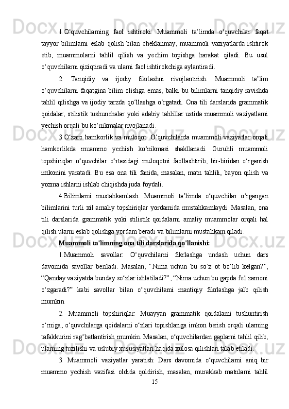 1.O‘quvchilarning   faol   ishtiroki:   Muammoli   ta’limda   o‘quvchilar   faqat
tayyor   bilimlarni   eslab   qolish   bilan   cheklanmay,   muammoli   vaziyatlarda   ishtirok
etib,   muammolarni   tahlil   qilish   va   yechim   topishga   harakat   qiladi.   Bu   usul
o‘quvchilarni qiziqtiradi va ularni faol ishtirokchiga aylantiradi.
2.   Tanqidiy   va   ijodiy   fikrlashni   rivojlantirish:   Muammoli   ta’lim
o‘quvchilarni   faqatgina   bilim   olishga   emas,   balki   bu   bilimlarni   tanqidiy   ravishda
tahlil qilishga va ijodiy tarzda qo‘llashga o‘rgatadi. Ona tili darslarida grammatik
qoidalar, stilistik  tushunchalar   yoki  adabiy  tahlillar  ustida  muammoli  vaziyatlarni
yechish orqali bu ko‘nikmalar rivojlanadi.
3.O‘zaro hamkorlik va muloqot: O‘quvchilarda muammoli vaziyatlar orqali
hamkorlikda   muammo   yechish   ko‘nikmasi   shakllanadi.   Guruhli   muammoli
topshiriqlar   o‘quvchilar   o‘rtasidagi   muloqotni   faollashtirib,   bir-biridan   o‘rganish
imkonini   yaratadi.   Bu   esa   ona   tili   fanida,   masalan,   matn   tahlili,   bayon   qilish   va
yozma ishlarni ishlab chiqishda juda foydali.
4.Bilimlarni   mustahkamlash:   Muammoli   ta’limda   o‘quvchilar   o‘rgangan
bilimlarini   turli   xil   amaliy   topshiriqlar   yordamida   mustahkamlaydi.   Masalan,   ona
tili   darslarida   grammatik   yoki   stilistik   qoidalarni   amaliy   muammolar   orqali   hal
qilish ularni eslab qolishga yordam beradi va bilimlarni mustahkam qiladi.
Muammoli ta'limning ona tili darslarida qo'llanishi:
1.Muammoli   savollar:   O‘quvchilarni   fikrlashga   undash   uchun   dars
davomida   savollar   beriladi.   Masalan,   “Nima   uchun   bu   so‘z   ot   bo‘lib   kelgan?”,
“Qanday vaziyatda bunday so‘zlar ishlatiladi?”, “Nima uchun bu gapda fe'l zamoni
o‘zgaradi?”   kabi   savollar   bilan   o‘quvchilarni   mantiqiy   fikrlashga   jalb   qilish
mumkin.
2.   Muammoli   topshiriqlar:   Muayyan   grammatik   qoidalarni   tushuntirish
o‘rniga, o‘quvchilarga qoidalarni o‘zlari topishlariga imkon berish orqali ularning
tafakkurini rag‘batlantirish mumkin. Masalan, o‘quvchilardan gaplarni tahlil qilib,
ularning tuzilishi va uslubiy xususiyatlari haqida xulosa qilishlari talab etiladi.
3.   Muammoli   vaziyatlar   yaratish:   Dars   davomida   o‘quvchilarni   aniq   bir
muammo   yechish   vazifasi   oldida   qoldirish,   masalan,   murakkab   matnlarni   tahlil
15 