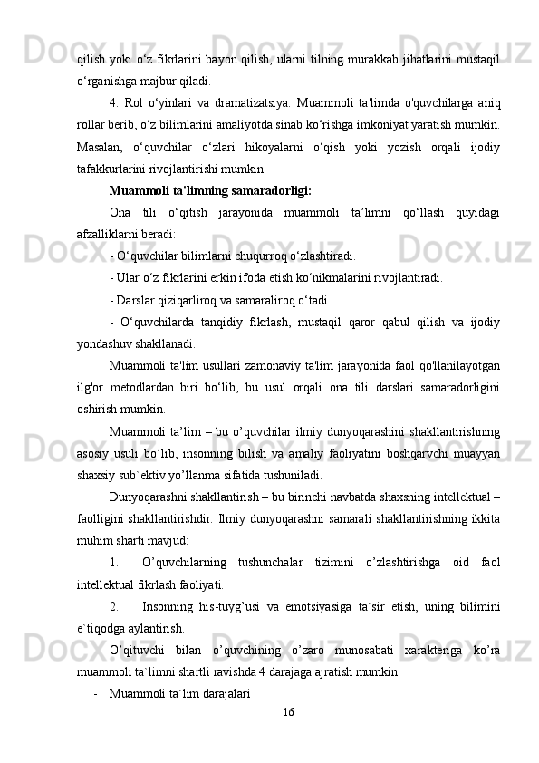 qilish yoki o‘z fikrlarini bayon qilish, ularni tilning murakkab jihatlarini mustaqil
o‘rganishga majbur qiladi.
4.   Rol   o‘yinlari   va   dramatizatsiya:   Muammoli   ta'limda   o'quvchilarga   aniq
rollar berib, o‘z bilimlarini amaliyotda sinab ko‘rishga imkoniyat yaratish mumkin.
Masalan,   o‘quvchilar   o‘zlari   hikoyalarni   o‘qish   yoki   yozish   orqali   ijodiy
tafakkurlarini rivojlantirishi mumkin.
Muammoli ta'limning samaradorligi:
Ona   tili   o‘qitish   jarayonida   muammoli   ta’limni   qo‘llash   quyidagi
afzalliklarni beradi:
- O‘quvchilar bilimlarni chuqurroq o‘zlashtiradi.
- Ular o‘z fikrlarini erkin ifoda etish ko‘nikmalarini rivojlantiradi.
- Darslar qiziqarliroq va samaraliroq o‘tadi.
-   O‘quvchilarda   tanqidiy   fikrlash,   mustaqil   qaror   qabul   qilish   va   ijodiy
yondashuv shakllanadi.
Muammoli ta'lim usullari zamonaviy ta'lim jarayonida faol qo'llanilayotgan
ilg'or   metodlardan   biri   bo‘lib,   bu   usul   orqali   ona   tili   darslari   samaradorligini
oshirish mumkin.
Muammoli  ta’lim  – bu o’quvchilar  ilmiy dunyoqarashini  shakllantirishning
asosiy   usuli   bo’lib,   insonning   bilish   va   amaliy   faoliyatini   boshqarvchi   muayyan
shaxsiy sub`ektiv yo’llanma sifatida tushuniladi.
Dunyoqarashni shakllantirish – bu birinchi navbatda shaxsning intellektual –
faolligini  shakllantirishdir. Ilmiy dunyoqarashni  samarali  shakllantirishning  ikkita
muhim sharti mavjud:
1. O’quvchilarning   tushunchalar   tizimini   o’zlashtirishga   oid   faol
intellektual fikrlash faoliyati.
2. Insonning   his-tuyg’usi   va   emotsiyasiga   ta`sir   etish,   uning   bilimini
e`tiqodga aylantirish.
O’qituvchi   bilan   o’quvchining   o’zaro   munosabati   xarakteriga   ko’ra
muammoli ta`limni shartli ravishda 4 darajaga ajratish mumkin:
- Muammoli ta`lim darajalari
16