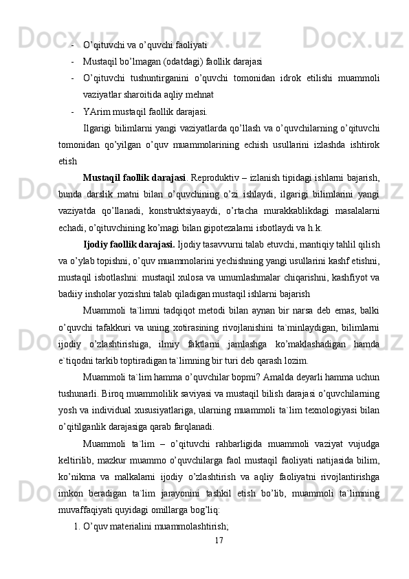 - O’qituvchi va o’quvchi faoliyati
- Mustaqil bo’lmagan (odatdagi) faollik darajasi
- O’qituvchi   tushuntirganini   o’quvchi   tomonidan   idrok   etilishi   muammoli
vaziyatlar sharoitida aqliy mehnat
- YArim mustaqil faollik darajasi.
Ilgarigi bilimlarni yangi vaziyatlarda qo’llash va o’quvchilarning o’qituvchi
tomonidan   qo’yilgan   o’quv   muammolarining   echish   usullarini   izlashda   ishtirok
etish
Mustaqil faollik darajasi . Reproduktiv – izlanish tipidagi ishlarni bajarish,
bunda   darslik   matni   bilan   o’quvchining   o’zi   ishlaydi,   ilgarigi   bilimlarini   yangi
vaziyatda   qo’llanadi,   konstruktsiyaaydi,   o’rtacha   murakkablikdagi   masalalarni
echadi, o’qituvchining ko’magi bilan gipotezalarni isbotlaydi va h.k.
Ijodiy faollik darajasi.  Ijodiy tasavvurni talab etuvchi, mantiqiy tahlil qilish
va o’ylab topishni, o’quv muammolarini yechishning yangi usullarini kashf etishni,
mustaqil isbotlashni: mustaqil xulosa va umumlashmalar chiqarishni, kashfiyot va
badiiy insholar yozishni talab qiladigan mustaqil ishlarni bajarish
Muammoli   ta`limni   tadqiqot   metodi   bilan   aynan   bir   narsa   deb   emas,   balki
o’quvchi   tafakkuri   va   uning   xotirasining   rivojlanishini   ta`minlaydigan,   bilimlarni
ijodiy   o’zlashtirishiga,   ilmiy   faktlarni   jamlashga   ko’maklashadigan   hamda
e`tiqodni tarkib toptiradigan ta`limning bir turi deb qarash lozim.
Muammoli ta`lim hamma o’quvchilar bopmi? Amalda deyarli hamma uchun
tushunarli. Biroq muammolilik saviyasi va mustaqil bilish darajasi o’quvchilarning
yosh va individual  xususiyatlariga, ularning muammoli ta`lim texnologiyasi  bilan
o’qitilganlik darajasiga qarab farqlanadi.
Muammoli   ta`lim   –   o’qituvchi   rahbarligida   muammoli   vaziyat   vujudga
keltirilib,  mazkur   muammo  o’quvchilarga  faol   mustaqil  faoliyati   natijasida   bilim,
ko’nikma   va   malkalarni   ijodiy   o’zlashtirish   va   aqliy   faoliyatni   rivojlantirishga
imkon   beradigan   ta`lim   jarayonini   tashkil   etish   bo’lib,   muammoli   ta`limning
muvaffaqiyati quyidagi omillarga bog’liq:
1. O’quv materialini muammolashtirish;
17