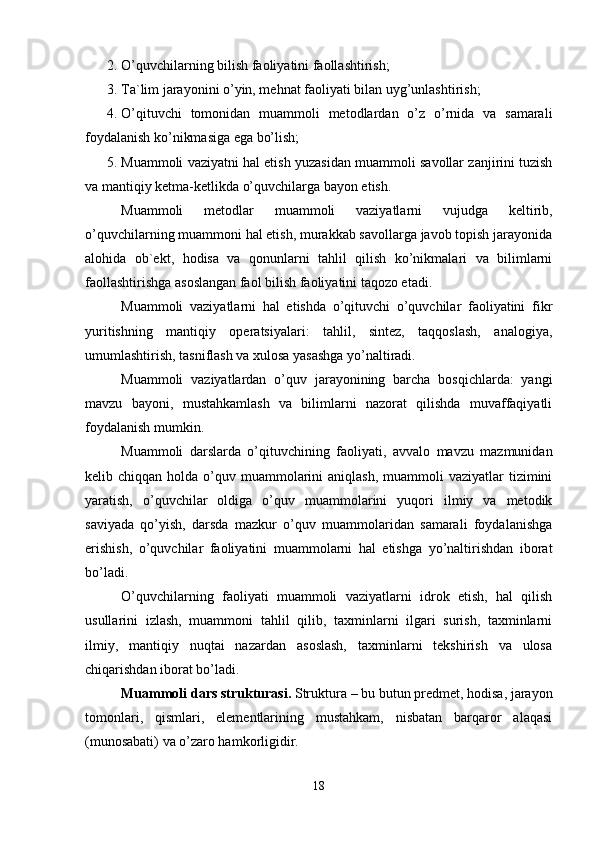 2. O’quvchilarning bilish faoliyatini faollashtirish;
3. Ta`lim jarayonini o’yin, mehnat faoliyati bilan uyg’unlashtirish;
4. O’qituvchi   tomonidan   muammoli   metodlardan   o’z   o’rnida   va   samarali
foydalanish ko’nikmasiga ega bo’lish;
5. Muammoli vaziyatni hal etish yuzasidan muammoli savollar zanjirini tuzish
va mantiqiy ketma-ketlikda o’quvchilarga bayon etish.
Muammoli   metodlar   muammoli   vaziyatlarni   vujudga   keltirib,
o’quvchilarning muammoni hal etish, murakkab savollarga javob topish jarayonida
alohida   ob`ekt,   hodisa   va   qonunlarni   tahlil   qilish   ko’nikmalari   va   bilimlarni
faollashtirishga asoslangan faol bilish faoliyatini taqozo etadi.
Muammoli   vaziyatlarni   hal   etishda   o’qituvchi   o’quvchilar   faoliyatini   fikr
yuritishning   mantiqiy   operatsiyalari:   tahlil,   sintez,   taqqoslash,   analogiya,
umumlashtirish, tasniflash va xulosa yasashga yo’naltiradi.
Muammoli   vaziyatlardan   o’quv   jarayonining   barcha   bosqichlarda:   yangi
mavzu   bayoni,   mustahkamlash   va   bilimlarni   nazorat   qilishda   muvaffaqiyatli
foydalanish mumkin.
Muammoli   darslarda   o’qituvchining   faoliyati,   avvalo   mavzu   mazmunidan
kelib chiqqan  holda  o’quv  muammolarini   aniqlash,  muammoli  vaziyatlar   tizimini
yaratish,   o’quvchilar   oldiga   o’quv   muammolarini   yuqori   ilmiy   va   metodik
saviyada   qo’yish,   darsda   mazkur   o’quv   muammolaridan   samarali   foydalanishga
erishish,   o’quvchilar   faoliyatini   muammolarni   hal   etishga   yo’naltirishdan   iborat
bo’ladi.
O’quvchilarning   faoliyati   muammoli   vaziyatlarni   idrok   etish,   hal   qilish
usullarini   izlash,   muammoni   tahlil   qilib,   taxminlarni   ilgari   surish,   taxminlarni
ilmiy,   mantiqiy   nuqtai   nazardan   asoslash,   taxminlarni   tekshirish   va   ulosa
chiqarishdan iborat bo’ladi.
Muammoli dars strukturasi.  Struktura – bu butun predmet, hodisa, jarayon
tomonlari,   qismlari,   elementlarining   mustahkam,   nisbatan   barqaror   alaqasi
(munosabati) va o’zaro hamkorligidir.
18 