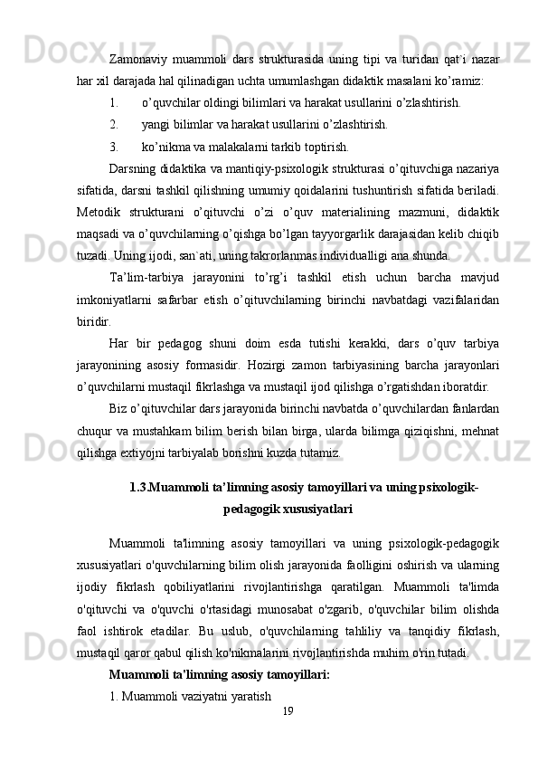 Zamonaviy   muammoli   dars   strukturasida   uning   tipi   va   turidan   qat`i   nazar
har xil darajada hal qilinadigan uchta umumlashgan didaktik masalani ko’ramiz:
1. o’quvchilar oldingi bilimlari va harakat usullarini o’zlashtirish.
2. yangi bilimlar va harakat usullarini o’zlashtirish.
3. ko’nikma va malakalarni tarkib toptirish.
Darsning didaktika va mantiqiy-psixologik strukturasi o’qituvchiga nazariya
sifatida, darsni tashkil qilishning umumiy qoidalarini tushuntirish sifatida beriladi.
Metodik   strukturani   o’qituvchi   o’zi   o’quv   materialining   mazmuni,   didaktik
maqsadi va o’quvchilarning o’qishga bo’lgan tayyorgarlik darajasidan kelib chiqib
tuzadi. Uning ijodi, san`ati, uning takrorlanmas individualligi ana shunda.
Ta’lim-tarbiya   jarayonini   to’rg’i   tashkil   etish   uchun   barcha   mavjud
imkoniyatlarni   safarbar   etish   o’qituvchilarning   birinchi   navbatdagi   vazifalaridan
biridir.
Har   bir   pedagog   shuni   doim   esda   tutishi   kerakki,   dars   o’quv   tarbiya
jarayonining   asosiy   formasidir.   Hozirgi   zamon   tarbiyasining   barcha   jarayonlari
o’quvchilarni mustaqil fikrlashga va mustaqil ijod qilishga o’rgatishdan iboratdir.
Biz o’qituvchilar dars jarayonida birinchi navbatda o’quvchilardan fanlardan
chuqur  va mustahkam  bilim  berish bilan birga, ularda  bilimga qiziqishni,  mehnat
qilishga extiyojni tarbiyalab borishni kuzda tutamiz.
1.3.Muammoli ta’limning asosiy tamoyillari va uning psixologik-
pedagogik xususiyatlari
Muammoli   ta'limning   asosiy   tamoyillari   va   uning   psixologik-pedagogik
xususiyatlari o'quvchilarning bilim olish jarayonida faolligini oshirish va ularning
ijodiy   fikrlash   qobiliyatlarini   rivojlantirishga   qaratilgan.   Muammoli   ta'limda
o'qituvchi   va   o'quvchi   o'rtasidagi   munosabat   o'zgarib,   o'quvchilar   bilim   olishda
faol   ishtirok   etadilar.   Bu   uslub,   o'quvchilarning   tahliliy   va   tanqidiy   fikrlash,
mustaqil qaror qabul qilish ko'nikmalarini rivojlantirishda muhim o'rin tutadi.
Muammoli ta'limning asosiy tamoyillari:
1. Muammoli vaziyatni yaratish
19 