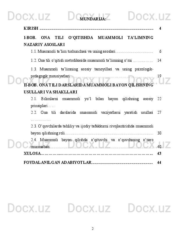  MUNDARIJA:
KIRISH ................................................................................................................ 4
I-BOB.   ONA   TILI   O‘QITISHDA   MUAMMOLI   TA’LIMNING
NAZARIY ASOSLARI
  1.1.   Muammoli ta’lim tushunchasi va uning asoslari ..................................... 6
  1.2. Ona tili o‘qitish metodikasida muammoli ta’limning o‘rni ……....…… 14
1.3.   Muammoli   ta’limning   asosiy   tamoyillari   va   uning   psixologik-
pedagogik xususiyatlari…………………………………………………….. 19
II-BOB. ONA TILI DARSLARIDA MUAMMOLI BAYON QILISHNING
USULLARI VA SHAKLLARI
2.1.   Bilimlarni   muammoli   yo‘l   bilan   bayon   qilishning   asosiy
prinsiplari…… 22
2.2.   Ona   tili   darslarida   muammoli   vaziyatlarni   yaratish   usullari
…………… 27
2.3.   O‘quvchilarda tahliliy va ijodiy tafakkurni rivojlantirishda muammoli
bayon qilishning roli....................................................................................... 30
2.4.   Muammoli   bayon   qilishda   o‘qituvchi   va   o‘quvchining   o‘zaro
munosabati...................................................................................................... 40
XULOSA…………...…………………………………………………………... 43
FOYDALANILGAN ADABIYOTLAR............................................................ 44
2 