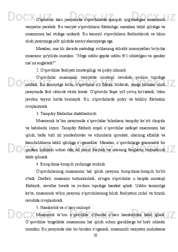 O'qituvchi   dars   jarayonida   o'quvchilarda   qiziqish   uyg'otadigan   muammoli
vaziyatni yaratadi. Bu vaziyat o'quvchilarni fikrlashga, masalani  tahlil qilishga va
muammoni   hal   etishga   undaydi.   Bu   tamoyil   o'quvchilarni   faollashtirish   va   bilim
olish jarayoniga jalb qilishda asosiy ahamiyatga ega.
Masalan, ona tili darsida matndagi so'zlarning stilistik xususiyatlari bo'yicha
muammo qo'yilishi mumkin: “Nega ushbu gapda ushbu fe’l ishlatilgan va qanday
ma’no anglatadi?”.
2. O'quvchilar faoliyati mustaqilligi va ijodiy izlanish
O'quvchilar   muammoli   vaziyatda   mustaqil   ravishda   yechim   topishga
intiladi.   Bu   tamoyilga   ko'ra,   o'quvchilar   o'z   fikrini   bildirish,   yangi   bilimlar   olish
jarayonida   faol   ishtirok   etishi   kerak.   O'qituvchi   faqat   yo'l-yo'riq   ko'rsatadi,   lekin
javobni   tayyor   holda   bermaydi.   Bu,   o'quvchilarda   ijodiy   va   tahliliy   fikrlashni
rivojlantiradi.
3. Tanqidiy fikrlashni shakllantirish
Muammoli ta’lim jarayonida o‘quvchilar bilimlarni tanqidiy ko‘rib chiqishi
va   baholashi   lozim.   Tanqidiy   fikrlash   orqali   o‘quvchilar   nafaqat   muammoni   hal
qilish,   balki   turli   xil   yondashuvlar   va   echimlarni   qiyoslab,   ularning   afzallik   va
kamchiliklarini tahlil qilishga o‘rganadilar. Masalan, o‘quvchilarga grammatik bir
qoidani   izohlash   uchun   ikki   xil   misol   beriladi   va   ularning   farqlarini   tushuntirish
talab qilinadi.
4. Bosqichma-bosqich yechimga erishish
O'quvchilarning   muammoni   hal   qilish   jarayoni   bosqichma-bosqich   bo'lib
o'tadi.   Dastlab,   muammo   tushuntiriladi,   so'ngra   o'quvchilar   u   haqida   mustaqil
fikrlaydi,   savollar   beradi   va   yechim   topishga   harakat   qiladi.   Ushbu   tamoyilga
ko'ra, muammoli ta'lim jarayoni o'quvchilarning bilish faoliyatini izchil va tizimli
ravishda rivojlantiradi.
5. Hamkorlik va o‘zaro muloqot 
Muammoli   ta’lim   o‘quvchilar   o‘rtasida   o‘zaro   hamkorlikni   talab   qiladi.
O‘quvchilar   birgalikda   muammoni   hal   qilish   uchun   guruhlarga   bo‘linib   ishlashi
mumkin. Bu jarayonda ular bir-biridan o‘rganadi, muammoli vaziyatni muhokama
20 