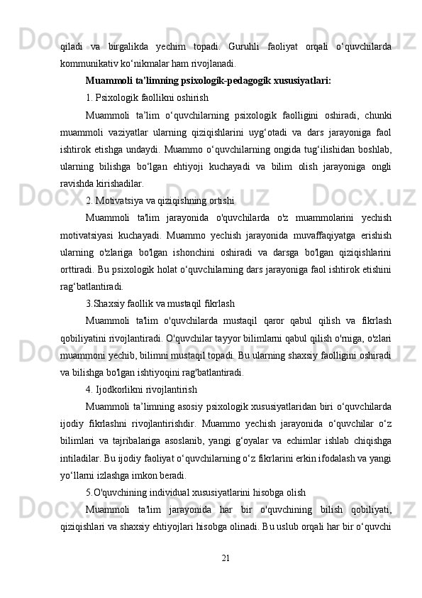 qiladi   va   birgalikda   yechim   topadi.   Guruhli   faoliyat   orqali   o‘quvchilarda
kommunikativ ko‘nikmalar ham rivojlanadi.
Muammoli ta'limning psixologik-pedagogik xususiyatlari:
1. Psixologik faollikni oshirish
Muammoli   ta’lim   o‘quvchilarning   psixologik   faolligini   oshiradi,   chunki
muammoli   vaziyatlar   ularning   qiziqishlarini   uyg‘otadi   va   dars   jarayoniga   faol
ishtirok   etishga   undaydi.   Muammo   o‘quvchilarning   ongida   tug‘ilishidan   boshlab,
ularning   bilishga   bo‘lgan   ehtiyoji   kuchayadi   va   bilim   olish   jarayoniga   ongli
ravishda kirishadilar.
2. Motivatsiya va qiziqishning ortishi 
Muammoli   ta'lim   jarayonida   o'quvchilarda   o'z   muammolarini   yechish
motivatsiyasi   kuchayadi.   Muammo   yechish   jarayonida   muvaffaqiyatga   erishish
ularning   o'zlariga   bo'lgan   ishonchini   oshiradi   va   darsga   bo'lgan   qiziqishlarini
orttiradi. Bu psixologik holat o‘quvchilarning dars jarayoniga faol ishtirok etishini
rag‘batlantiradi.
3.Shaxsiy faollik va mustaqil fikrlash
Muammoli   ta'lim   o'quvchilarda   mustaqil   qaror   qabul   qilish   va   fikrlash
qobiliyatini rivojlantiradi. O'quvchilar tayyor bilimlarni qabul qilish o'rniga, o'zlari
muammoni yechib, bilimni mustaqil topadi. Bu ularning shaxsiy faolligini oshiradi
va bilishga bo'lgan ishtiyoqini rag'batlantiradi.
4. Ijodkorlikni rivojlantirish
Muammoli ta’limning asosiy psixologik xususiyatlaridan biri o‘quvchilarda
ijodiy   fikrlashni   rivojlantirishdir.   Muammo   yechish   jarayonida   o‘quvchilar   o‘z
bilimlari   va   tajribalariga   asoslanib,   yangi   g‘oyalar   va   echimlar   ishlab   chiqishga
intiladilar. Bu ijodiy faoliyat o‘quvchilarning o‘z fikrlarini erkin ifodalash va yangi
yo‘llarni izlashga imkon beradi.
5.O'quvchining individual xususiyatlarini hisobga olish
Muammoli   ta'lim   jarayonida   har   bir   o'quvchining   bilish   qobiliyati,
qiziqishlari va shaxsiy ehtiyojlari hisobga olinadi. Bu uslub orqali har bir o‘quvchi
21