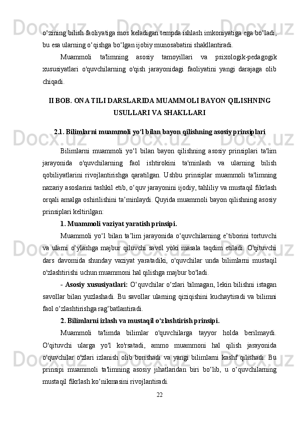 o‘zining bilish faoliyatiga mos keladigan tempda ishlash imkoniyatiga ega bo‘ladi,
bu esa ularning o‘qishga bo‘lgan ijobiy munosabatini shakllantiradi.
Muammoli   ta'limning   asosiy   tamoyillari   va   psixologik-pedagogik
xususiyatlari   o'quvchilarning   o'qish   jarayonidagi   faoliyatini   yangi   darajaga   olib
chiqadi. 
II BOB. ONA TILI DARSLARIDA MUAMMOLI BAYON QILISHNING
USULLARI VA SHAKLLARI 
2.1. Bilimlarni muammoli yo‘l bilan bayon qilishning asosiy prinsiplari
Bilimlarni   muammoli   yo‘l   bilan   bayon   qilishning   asosiy   prinsiplari   ta'lim
jarayonida   o'quvchilarning   faol   ishtirokini   ta'minlash   va   ularning   bilish
qobiliyatlarini   rivojlantirishga   qaratilgan.   Ushbu   prinsiplar   muammoli   ta'limning
nazariy asoslarini tashkil etib, o‘quv jarayonini ijodiy, tahliliy va mustaqil fikrlash
orqali amalga oshirilishini ta’minlaydi. Quyida muammoli bayon qilishning asosiy
prinsiplari keltirilgan:
1. Muammoli vaziyat yaratish prinsipi .
Muammoli  yo‘l  bilan  ta’lim  jarayonida o‘quvchilarning e’tiborini  tortuvchi
va   ularni   o‘ylashga   majbur   qiluvchi   savol   yoki   masala   taqdim   etiladi.   O'qituvchi
dars   davomida   shunday   vaziyat   yaratadiki,   o'quvchilar   unda   bilimlarni   mustaqil
o'zlashtirishi uchun muammoni hal qilishga majbur bo'ladi.
- Asosiy xususiyatlari:   O‘quvchilar o‘zlari bilmagan, lekin bilishni istagan
savollar bilan yuzlashadi. Bu savollar ularning qiziqishini kuchaytiradi va bilimni
faol o‘zlashtirishga rag‘batlantiradi.
2.   Bilimlarni izlash va mustaqil o‘zlashtirish prinsipi .
Muammoli   ta'limda   bilimlar   o'quvchilarga   tayyor   holda   berilmaydi.
O'qituvchi   ularga   yo'l   ko'rsatadi,   ammo   muammoni   hal   qilish   jarayonida
o'quvchilar   o'zlari   izlanish   olib   borishadi   va   yangi   bilimlarni   kashf   qilishadi.   Bu
prinsipi   muammoli   ta'limning   asosiy   jihatlaridan   biri   bo‘lib,   u   o‘quvchilarning
mustaqil fikrlash ko‘nikmasini rivojlantiradi.
22