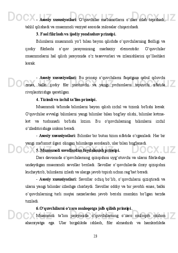 -   Asosiy   xususiyatlari:   O‘quvchilar   ma'lumotlarni   o‘zlari   izlab   topishadi,
tahlil qilishadi va muammoli vaziyat asosida xulosalar chiqarishadi.
3. Faol fikrlash va ijodiy yondashuv prinsipi .
Bilimlarni   muammoli   yo‘l   bilan   bayon   qilishda   o‘quvchilarning   faolligi   va
ijodiy   fikrlashi   o‘quv   jarayonining   markaziy   elementidir.   O‘quvchilar
muammolarni   hal   qilish   jarayonida   o‘z   tasavvurlari   va   izlanishlarini   qo‘llashlari
kerak.
-   Asosiy   xususiyatlari:   Bu   prinsip   o‘quvchilarni   faqatgina   qabul   qiluvchi
emas,   balki   ijodiy   fikr   yurituvchi   va   yangi   yechimlarni   topuvchi   sifatida
rivojlantirishga qaratilgan.
4. Tizimli va izchil ta'lim prinsipi .
Muammoli   ta'limda   bilimlarni   bayon   qilish   izchil   va   tizimli   bo'lishi   kerak.
O'quvchilar avvalgi  bilimlarni  yangi bilimlar bilan bog'lay olishi, bilimlar ketma-
ket   va   tushunarli   bo'lishi   lozim.   Bu   o'quvchilarning   bilimlarni   izchil
o‘zlashtirishiga imkon beradi.
- Asosiy xususiyatlari:  Bilimlar bir butun tizim sifatida o‘rganiladi. Har bir
yangi ma'lumot ilgari olingan bilimlarga asoslanib, ular bilan bog'lanadi.
5. Muammoli savollardan foydalanish prinsipi .
Dars davomida o‘quvchilarning qiziqishini uyg‘otuvchi va ularni fikrlashga
undaydigan   muammoli   savollar   beriladi.   Savollar   o‘quvchilarda   ilmiy   qiziqishni
kuchaytirib, bilimlarni izlash va ularga javob topish uchun rag‘bat beradi.
-   Asosiy   xususiyatlari:   Savollar   ochiq   bo‘lib,   o‘quvchilarni   qiziqtiradi   va
ularni yangi bilimlar izlashga chorlaydi. Savollar oddiy va bir javobli emas, balki
o‘quvchilarning   turli   nuqtai   nazarlardan   javob   berishi   mumkin   bo‘lgan   tarzda
tuziladi.
6.O‘quvchilarni o‘zaro muloqotga jalb qilish prinsipi .
Muammoli   ta’lim   jarayonida   o‘quvchilarning   o‘zaro   muloqoti   muhim
ahamiyatga   ega.   Ular   birgalikda   ishlash,   fikr   almashish   va   hamkorlikda
23 