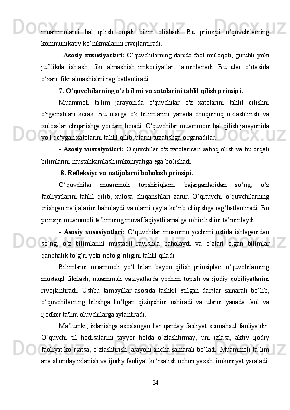 muammolarni   hal   qilish   orqali   bilim   olishadi.   Bu   prinsipi   o‘quvchilarning
kommunikativ ko‘nikmalarini rivojlantiradi.
- Asosiy xususiyatlari:   O‘quvchilarning darsda faol muloqoti, guruhli yoki
juftlikda   ishlash,   fikr   almashish   imkoniyatlari   ta'minlanadi.   Bu   ular   o‘rtasida
o‘zaro fikr almashishni rag‘batlantiradi.
7. O‘quvchilarning o‘z bilimi va xatolarini tahlil qilish prinsipi .
Muammoli   ta'lim   jarayonida   o'quvchilar   o'z   xatolarini   tahlil   qilishni
o'rganishlari   kerak.   Bu   ularga   o'z   bilimlarini   yanada   chuqurroq   o'zlashtirish   va
xulosalar chiqarishga yordam beradi. O'quvchilar muammoni hal qilish jarayonida
yo'l qo'ygan xatolarini tahlil qilib, ularni tuzatishga o'rganadilar.
- Asosiy xususiyatlari:  O'quvchilar o'z xatolaridan saboq olish va bu orqali
bilimlarini mustahkamlash imkoniyatiga ega bo'lishadi.
 8. Refleksiya va natijalarni baholash prinsipi .
O‘quvchilar   muammoli   topshiriqlarni   bajarganlaridan   so‘ng,   o‘z
faoliyatlarini   tahlil   qilib,   xulosa   chiqarishlari   zarur.   O‘qituvchi   o‘quvchilarning
erishgan natijalarini baholaydi va ularni qayta ko‘rib chiqishga rag‘batlantiradi. Bu
prinsipi muammoli ta’limning muvaffaqiyatli amalga oshirilishini ta’minlaydi.
-   Asosiy   xususiyatlari:   O‘quvchilar   muammo   yechimi   ustida   ishlaganidan
so‘ng,   o‘z   bilimlarini   mustaqil   ravishda   baholaydi   va   o‘zlari   olgan   bilimlar
qanchalik to‘g‘ri yoki noto‘g‘riligini tahlil qiladi.
Bilimlarni   muammoli   yo‘l   bilan   bayon   qilish   prinsiplari   o‘quvchilarning
mustaqil   fikrlash,   muammoli   vaziyatlarda   yechim   topish   va   ijodiy   qobiliyatlarini
rivojlantiradi.   Ushbu   tamoyillar   asosida   tashkil   etilgan   darslar   samarali   bo‘lib,
o‘quvchilarning   bilishga   bo‘lgan   qiziqishini   oshiradi   va   ularni   yanada   faol   va
ijodkor ta'lim oluvchilarga aylantiradi.
Ma’lumki, izlanishga  asoslangan  har  qanday faoliyat  sermahsul  faoliyatdir.
O‘quvchi   til   hodisalarini   tayyor   holda   o‘zlashtirmay,   uni   izlasa,   aktiv   ijodiy
faoliyat ko‘rsatsa, o‘zlashtirish jarayoni ancha samarali bo‘ladi. Muammoli ta’lim
ana shunday izlanish va ijodiy faoliyat ko‘rsatish uchun yaxshi imkoniyat yaratadi.
24 