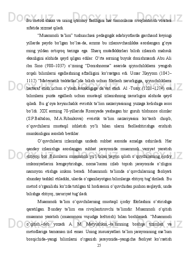 Bu metod shaxs  va uning ijtimoiy faolligini  har tomonlama rivojlantirish vositasi
sifatida xizmat qiladi.
“Muammoli   ta’lim”  tushunchasi   pedagogik adabiyotlarda  garchand keyingi
yillarda   paydo   bo‘lgan   bo‘lsa-da,   ammo   bu   izlanuvchanlikka   asoslangan   g‘oya
ming   yildan   ortiqroq   tarixga   ega.   Sharq   mutafakkirlari   bilish   izlanish   mahsuli
ekanligini   alohida   qayd   qilgan   edilar.   O‘rta   asrning   buyuk   donishmandi   Abu   Ali
ibn   Sino   (980–1037)   o‘zining   “Donishnoma”   asarida   qiyinchiliklarni   yengish
orqali   bilimlarni   egallashning   afzalligini   ko‘rsatgan   edi.   Umar   Xayyom   (1042–
1112)   “Matematik   traktatlar”ida   bilish   uchun   fikrlash   zarurligiga,   qiyinchiliklarni
bartaraf   etish   uchun   o‘ylash   kerakligiga   da’vat   etadi.   Al   -Tusiy   (1201–1274)   esa
bilimlarni   puxta   egallash   uchun   mustaqil   izlanishning   zarurligini   alohida   qayd
qiladi.   Bu   g‘oya   keyinchalik   evristik   ta’lim   nazariyasining   yuzaga   kelishiga   asos
bo‘ldi.   XIX   asrning   70-yillarida   Rossiyada   yashagan   bir   guruh   tilshunos   olimlar
(S.P.Baltalon,   M.A.Ribnikova)   evristik   ta’lim   nazariyasini   ko‘tarib   chiqib,
o‘quvchilarni   mustaqil   ishlatish   yo‘li   bilan   ularni   faollashtirishga   erishish
mumkinligini asoslab berdilar.
O‘quvchilarni   izlanishga   undash   suhbat   asosida   amalga   oshiriladi.   Har
qanday   izlanishga   asoslangan   suhbat   jarayonida   muammoli   vaziyat   yaratish
ehtiyoji   bor.   Bilimlarni   muammoli   yo‘l   bilan   bayon   qilish   o‘quvchilarning   ijodiy
imkoniyatlarini   kengaytirishga,   noma’lumni   izlab   topish   jarayonida   o‘zligini
namoyon   etishga   imkon   beradi.   Muammoli   ta’limda   o‘quvchilarning   faoliyati
shunday tashkil etiladiki, ularda o‘rganilayotgan bilimlarga ehtiyoj tug‘diriladi. Bu
metod o‘rganilishi ko‘zda tutilgan til hodisasini o‘quvchidan pinhon saqlaydi; unda
bilishga ehtiyoj, zaruriyat tug‘iladi. 
Muammoli   ta’lim   o‘quvchilarning   mustaqil   ijodiy   fikrlashini   o‘stirishga
qaratilgan.   Bunday   ta’lim   esa   rivojlantiruvchi   ta’limdir.   Muammoli   o‘qitish
muammo   yaratish   (muammoni   vujudga   keltirish)   bilan   boshlanadi.   “Muammoli
o‘qitish,–deb   yozadi   A.   M.   Matyushkin,–ta’limning   boshqa   tizimlari   va
metodlariga   tamoman   zid   emas.   Uning   xususiyatlari   ta’lim   jarayonining   ma’lum
bosqichida–yangi   bilimlarni   o‘rganish   jarayonida–yangicha   faoliyat   ko‘rsatish
25