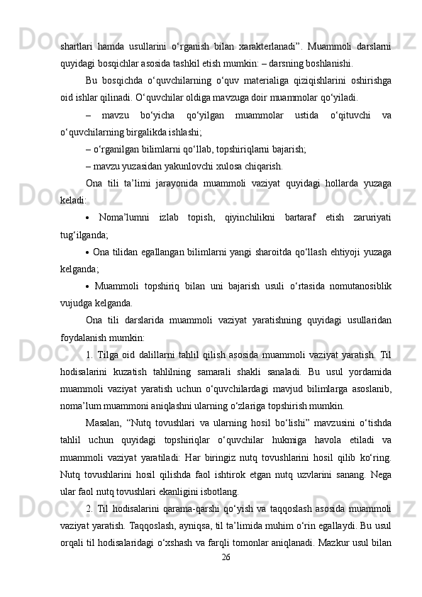 shartlari   hamda   usullarini   o‘rganish   bilan   xarakterlanadi”.   Muammoli   darslarni
quyidagi bosqichlar asosida tashkil etish mumkin: – darsning boshlanishi. 
Bu   bosqichda   o‘quvchilarning   o‘quv   materialiga   qiziqishlarini   oshirishga
oid ishlar qilinadi. O‘quvchilar oldiga mavzuga doir muammolar qo‘yiladi. 
–   mavzu   bo‘yicha   qo‘yilgan   muammolar   ustida   o‘qituvchi   va
o‘quvchilarning birgalikda ishlashi; 
– o‘rganilgan bilimlarni qo‘llab, topshiriqlarni bajarish; 
– mavzu yuzasidan yakunlovchi xulosa chiqarish. 
Ona   tili   ta’limi   jarayonida   muammoli   vaziyat   quyidagi   hollarda   yuzaga
keladi: 
   Noma’lumni   izlab   topish,   qiyinchilikni   bartaraf   etish   zaruriyati
tug‘ilganda;
   Ona tilidan egallangan bilimlarni yangi sharoitda qo‘llash ehtiyoji yuzaga
kelganda;
   Muammoli   topshiriq   bilan   uni   bajarish   usuli   o‘rtasida   nomutanosiblik
vujudga kelganda. 
Ona   tili   darslarida   muammoli   vaziyat   yaratishning   quyidagi   usullaridan
foydalanish mumkin:
1.   Tilga   oid   dalillarni   tahlil   qilish   asosida   muammoli   vaziyat   yaratish.   Til
hodisalarini   kuzatish   tahlilning   samarali   shakli   sanaladi.   Bu   usul   yordamida
muammoli   vaziyat   yaratish   uchun   o‘quvchilardagi   mavjud   bilimlarga   asoslanib,
noma’lum muammoni aniqlashni ularning o‘zlariga topshirish mumkin. 
Masalan,   “Nutq   tovushlari   va   ularning   hosil   bo‘lishi”   mavzusini   o‘tishda
tahlil   uchun   quyidagi   topshiriqlar   o‘quvchilar   hukmiga   havola   etiladi   va
muammoli   vaziyat   yaratiladi:   Har   biringiz   nutq   tovushlarini   hosil   qilib   ko‘ring.
Nutq   tovushlarini   hosil   qilishda   faol   ishtirok   etgan   nutq   uzvlarini   sanang.   Nega
ular faol nutq tovushlari ekanligini isbotlang. 
2.   Til   hodisalarini   qarama-qarshi   qo‘yish   va   taqqoslash   asosida   muammoli
vaziyat yaratish. Taqqoslash, ayniqsa, til ta’limida muhim o‘rin egallaydi. Bu usul
orqali til hodisalaridagi o‘xshash va farqli tomonlar aniqlanadi. Mazkur usul bilan
26 