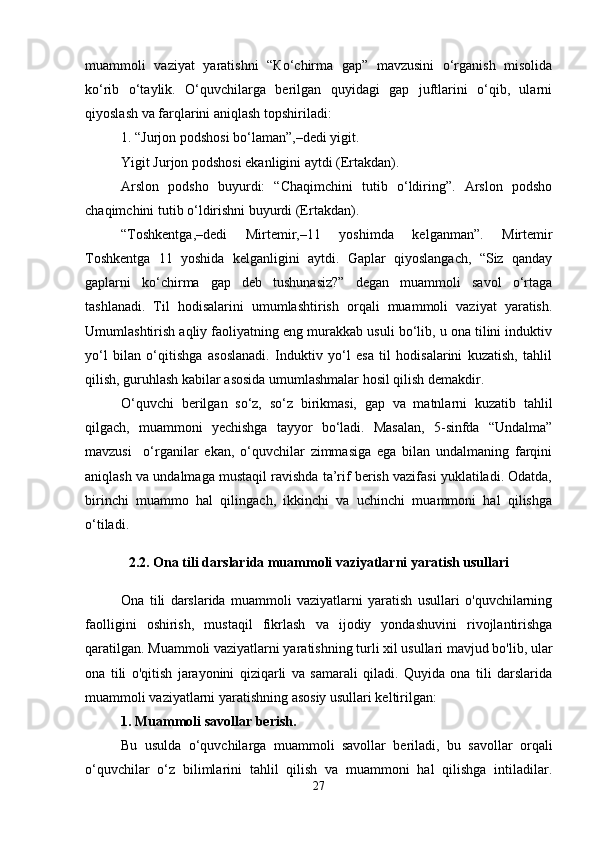 muammoli   vaziyat   yaratishni   “Кo‘chirma   gap”   mavzusini   o‘rganish   misolida
ko‘rib   o‘taylik.   O‘quvchilarga   berilgan   quyidagi   gap   juftlarini   o‘qib,   ularni
qiyoslash va farqlarini aniqlash topshiriladi: 
1. “Jurjon podshosi bo‘laman”,–dedi yigit. 
Yigit Jurjon podshosi ekanligini aytdi (Ertakdan). 
Arslon   podsho   buyurdi:   “Chaqimchini   tutib   o‘ldiring”.   Arslon   podsho
chaqimchini tutib o‘ldirishni buyurdi (Ertakdan). 
“Toshkentga,–dedi   Mirtemir,–11   yoshimda   kelganman”.   Mirtemir
Toshkentga   11   yoshida   kelganligini   aytdi.   Gaplar   qiyoslangach,   “Siz   qanday
gaplarni   ko‘chirma   gap   deb   tushunasiz?”   degan   muammoli   savol   o‘rtaga
tashlanadi.   Til   hodisalarini   umumlashtirish   orqali   muammoli   vaziyat   yaratish.
Umumlashtirish aqliy faoliyatning eng murakkab usuli bo‘lib, u ona tilini induktiv
yo‘l   bilan   o‘qitishga   asoslanadi.   Induktiv   yo‘l   esa   til   hodisalarini   kuzatish,   tahlil
qilish, guruhlash kabilar asosida umumlashmalar hosil qilish demakdir. 
O‘quvchi   berilgan   so‘z,   so‘z   birikmasi,   gap   va   matnlarni   kuzatib   tahlil
qilgach,   muammoni   yechishga   tayyor   bo‘ladi.   Masalan,   5-sinfda   “Undalma”
mavzusi     o‘rganilar   ekan,   o‘quvchilar   zimmasiga   ega   bilan   undalmaning   farqini
aniqlash va undalmaga mustaqil ravishda ta’rif berish vazifasi yuklatiladi. Odatda,
birinchi   muammo   hal   qilingach,   ikkinchi   va   uchinchi   muammoni   hal   qilishga
o‘tiladi.
2.2. Ona tili darslarida muammoli vaziyatlarni yaratish usullari
Ona   tili   darslarida   muammoli   vaziyatlarni   yaratish   usullari   o'quvchilarning
faolligini   oshirish,   mustaqil   fikrlash   va   ijodiy   yondashuvini   rivojlantirishga
qaratilgan. Muammoli vaziyatlarni yaratishning turli xil usullari mavjud bo'lib, ular
ona   tili   o'qitish   jarayonini   qiziqarli   va   samarali   qiladi.   Quyida   ona   tili   darslarida
muammoli vaziyatlarni yaratishning asosiy usullari keltirilgan:
1. Muammoli savollar berish.
Bu   usulda   o‘quvchilarga   muammoli   savollar   beriladi,   bu   savollar   orqali
o‘quvchilar   o‘z   bilimlarini   tahlil   qilish   va   muammoni   hal   qilishga   intiladilar.
27 