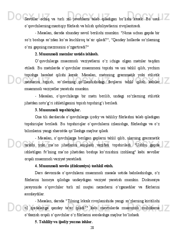 Savollar   ochiq   va   turli   xil   javoblarni   talab   qiladigan   bo‘lishi   kerak.   Bu   usul
o‘quvchilarning mantiqiy fikrlash va bilish qobiliyatlarini rivojlantiradi.
- Masalan, darsda shunday savol berilishi mumkin: "Nima uchun gapda bir
so‘z boshqa so‘zdan ko‘ra kuchliroq ta’sir  qiladi?", "Qanday  hollarda so‘zlarning
o‘rni gapning mazmunini o‘zgartiradi?"
2. Muammoli matnlar ustida ishlash.
O‘quvchilarga   muammoli   vaziyatlarni   o‘z   ichiga   olgan   matnlar   taqdim
etiladi.   Bu   matnlarda   o‘quvchilar   muammoni   topishi   va   uni   tahlil   qilib,   yechim
topishga   harakat   qilishi   kerak.   Masalan,   matnning   grammatik   yoki   stilistik
xatolarini   topish,   so‘zlarning   qo‘llanilishidagi   farqlarni   tahlil   qilish   kabilar
muammoli vaziyatlar yaratishi mumkin.
-   Masalan,   o‘quvchilarga   bir   matn   berilib,   undagi   so‘zlarning   stilistik
jihatdan noto‘g‘ri ishlatilganini topish topshirig‘i beriladi.
3. Muammoli topshiriqlar.
Ona tili darslarida o‘quvchilarga ijodiy va tahliliy fikrlashni talab qiladigan
topshiriqlar   beriladi.   Bu   topshiriqlar   o‘quvchilarni   izlanishga,   fikrlashga   va   o‘z
bilimlarini yangi sharoitda qo‘llashga majbur qiladi.
-   Masalan,   o‘quvchilarga   berilgan   gaplarni   tahlil   qilib,   ularning   grammatik
tarkibi   yoki   ma’no   jihatlarini   aniqlash   vazifasi   topshiriladi.   "Ushbu   gapda
ishlatilgan   fe’lning   ma’no   jihatidan   boshqa   ko‘rinishini   izohlang"   kabi   savollar
orqali muammoli vaziyat yaratiladi.
4. Muammoli savdo (diskussiya) tashkil etish.
Dars   davomida   o‘quvchilarni   muammoli   masala   ustida   bahslashishga,   o‘z
fikrlarini   himoya   qilishga   undaydigan   vaziyat   yaratish   mumkin.   Diskussiya
jarayonida   o‘quvchilar   turli   xil   nuqtai   nazarlarni   o‘rganadilar   va   fikrlarini
asoslaydilar.
- Masalan, darsda "Tilning leksik rivojlanishida yangi so‘zlarning kiritilishi
til   qoidalariga   qanday   ta'sir   qiladi?"   kabi   mavzularda   muammoli   muhokama
o‘tkazish orqali o‘quvchilar o‘z fikrlarini asoslashga majbur bo‘lishadi.
5. Tahliliy va ijodiy yozma ishlar.
28 