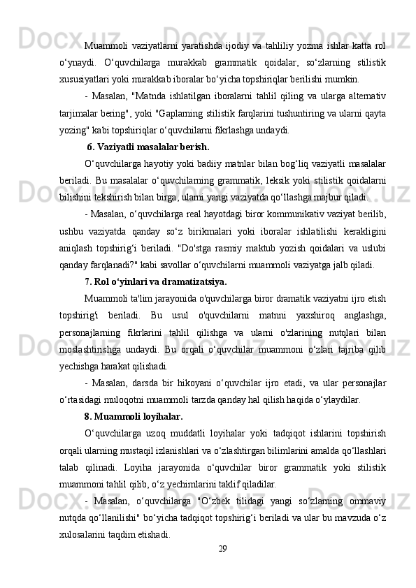 Muammoli   vaziyatlarni   yaratishda   ijodiy   va   tahliliy   yozma   ishlar   katta   rol
o‘ynaydi.   O‘quvchilarga   murakkab   grammatik   qoidalar,   so‘zlarning   stilistik
xususiyatlari yoki murakkab iboralar bo‘yicha topshiriqlar berilishi mumkin.
-   Masalan,   "Matnda   ishlatilgan   iboralarni   tahlil   qiling   va   ularga   alternativ
tarjimalar bering", yoki "Gaplarning stilistik farqlarini tushuntiring va ularni qayta
yozing" kabi topshiriqlar o‘quvchilarni fikrlashga undaydi.
 6. Vaziyatli masalalar berish.
O‘quvchilarga hayotiy yoki badiiy matnlar bilan bog‘liq vaziyatli masalalar
beriladi.   Bu   masalalar   o‘quvchilarning   grammatik,   leksik   yoki   stilistik   qoidalarni
bilishini tekshirish bilan birga, ularni yangi vaziyatda qo‘llashga majbur qiladi.
- Masalan, o‘quvchilarga real hayotdagi biror kommunikativ vaziyat berilib,
ushbu   vaziyatda   qanday   so‘z   birikmalari   yoki   iboralar   ishlatilishi   kerakligini
aniqlash   topshirig‘i   beriladi.   "Do'stga   rasmiy   maktub   yozish   qoidalari   va   uslubi
qanday farqlanadi?" kabi savollar o‘quvchilarni muammoli vaziyatga jalb qiladi.
7. Rol o‘yinlari va dramatizatsiya.
Muammoli ta'lim jarayonida o'quvchilarga biror dramatik vaziyatni ijro etish
topshirig'i   beriladi.   Bu   usul   o'quvchilarni   matnni   yaxshiroq   anglashga,
personajlarning   fikrlarini   tahlil   qilishga   va   ularni   o'zlarining   nutqlari   bilan
moslashtirishga   undaydi.   Bu   orqali   o‘quvchilar   muammoni   o‘zlari   tajriba   qilib
yechishga harakat qilishadi.
-   Masalan,   darsda   bir   hikoyani   o‘quvchilar   ijro   etadi,   va   ular   personajlar
o‘rtasidagi muloqotni muammoli tarzda qanday hal qilish haqida o‘ylaydilar.
8. Muammoli loyihalar.
O‘quvchilarga   uzoq   muddatli   loyihalar   yoki   tadqiqot   ishlarini   topshirish
orqali ularning mustaqil izlanishlari va o‘zlashtirgan bilimlarini amalda qo‘llashlari
talab   qilinadi.   Loyiha   jarayonida   o‘quvchilar   biror   grammatik   yoki   stilistik
muammoni tahlil qilib, o‘z yechimlarini taklif qiladilar.
-   Masalan,   o‘quvchilarga   "O‘zbek   tilidagi   yangi   so‘zlarning   ommaviy
nutqda qo‘llanilishi" bo‘yicha tadqiqot topshirig‘i beriladi va ular bu mavzuda o‘z
xulosalarini taqdim etishadi.
29 