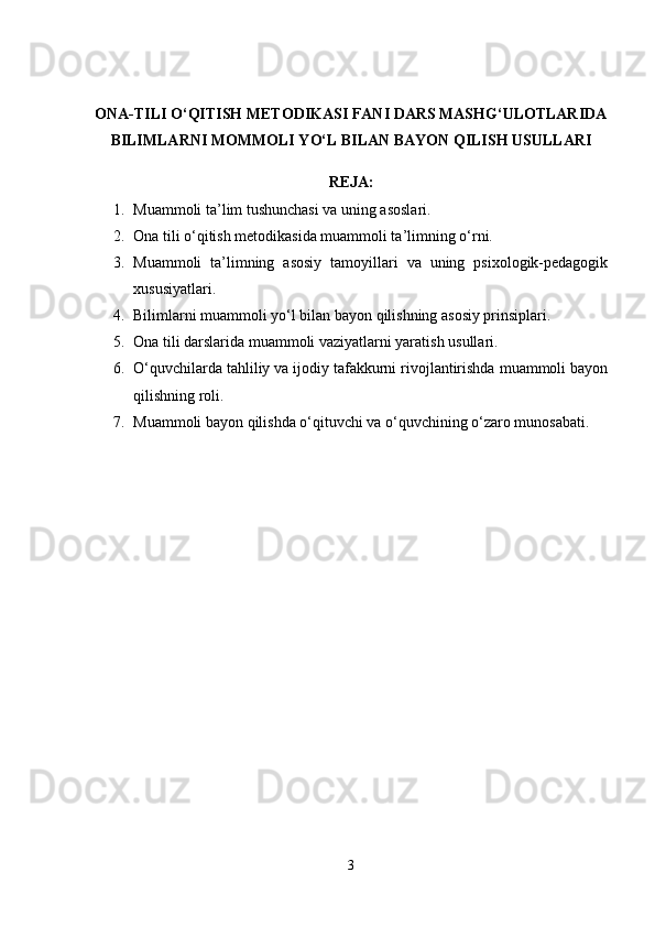 ONA-TILI O‘QITISH METODIKASI FANI DARS MASHG‘ULOTLARIDA
BILIMLARNI MOMMOLI YO‘L BILAN BAYON QILISH USULLARI 
REJA:
1. Muammoli ta’lim tushunchasi va uning asoslari.
2. Ona tili o‘qitish metodikasida muammoli ta’limning o‘rni.
3. Muammoli   ta’limning   asosiy   tamoyillari   va   uning   psixologik-pedagogik
xususiyatlari.
4. Bilimlarni muammoli yo‘l bilan bayon qilishning asosiy prinsiplari.
5. Ona tili darslarida muammoli vaziyatlarni yaratish usullari.
6. O‘quvchilarda tahliliy va ijodiy tafakkurni rivojlantirishda muammoli bayon
qilishning roli.
7. Muammoli bayon qilishda o‘qituvchi va o‘quvchining o‘zaro munosabati.
3 