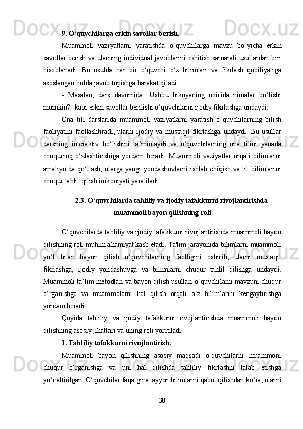 9. O‘quvchilarga erkin savollar berish.
Muammoli   vaziyatlarni   yaratishda   o‘quvchilarga   mavzu   bo‘yicha   erkin
savollar  berish va ularning individual javoblarini eshitish  samarali  usullardan biri
hisoblanadi.   Bu   usulda   har   bir   o‘quvchi   o‘z   bilimlari   va   fikrlash   qobiliyatiga
asoslangan holda javob topishga harakat qiladi.
-   Masalan,   dars   davomida   "Ushbu   hikoyaning   oxirida   nimalar   bo‘lishi
mumkin?" kabi erkin savollar berilishi o‘quvchilarni ijodiy fikrlashga undaydi.
Ona   tili   darslarida   muammoli   vaziyatlarni   yaratish   o‘quvchilarning   bilish
faoliyatini   faollashtiradi,   ularni   ijodiy   va   mustaqil   fikrlashga   undaydi.   Bu   usullar
darsning   interaktiv   bo‘lishini   ta’minlaydi   va   o‘quvchilarning   ona   tilini   yanada
chuqurroq   o‘zlashtirishiga   yordam   beradi.   Muammoli   vaziyatlar   orqali   bilimlarni
amaliyotda   qo‘llash,   ularga   yangi   yondashuvlarni   ishlab   chiqish   va   til   bilimlarini
chuqur tahlil qilish imkoniyati yaratiladi.
2.3. O‘quvchilarda tahliliy va ijodiy tafakkurni rivojlantirishda
muammoli bayon qilishning roli
O‘quvchilarda tahliliy va ijodiy tafakkurni rivojlantirishda muammoli bayon
qilishning roli muhim ahamiyat kasb etadi. Ta'lim jarayonida bilimlarni muammoli
yo‘l   bilan   bayon   qilish   o‘quvchilarning   faolligini   oshirib,   ularni   mustaqil
fikrlashga,   ijodiy   yondashuvga   va   bilimlarni   chuqur   tahlil   qilishga   undaydi.
Muammoli ta’lim metodlari va bayon qilish usullari o‘quvchilarni mavzuni chuqur
o‘rganishga   va   muammolarni   hal   qilish   orqali   o‘z   bilimlarini   kengaytirishga
yordam beradi.
Quyida   tahliliy   va   ijodiy   tafakkurni   rivojlantirishda   muammoli   bayon
qilishning asosiy jihatlari va uning roli yoritiladi:
1. Tahliliy tafakkurni rivojlantirish.
Muammoli   bayon   qilishning   asosiy   maqsadi   o‘quvchilarni   muammoni
chuqur   o‘rganishga   va   uni   hal   qilishda   tahliliy   fikrlashni   talab   etishga
yo‘naltirilgan. O‘quvchilar faqatgina tayyor bilimlarni qabul qilishdan ko‘ra, ularni
30 