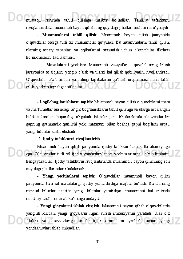 mustaqil   ravishda   tahlil   qilishga   majbur   bo‘ladilar.   Tahliliy   tafakkurni
rivojlantirishda muammoli bayon qilishning quyidagi jihatlari muhim rol o‘ynaydi:
-   Muammolarni   tahlil   qilish:   Muammoli   bayon   qilish   jarayonida
o‘quvchilar   oldiga   turli   xil   muammolar   qo‘yiladi.   Bu   muammolarni   tahlil   qilish,
ularning   asosiy   sabablari   va   oqibatlarini   tushunish   uchun   o‘quvchilar   fikrlash
ko‘nikmalarini faollashtiradi.
    -   Masalalarni   yechish:   Muammoli   vaziyatlar   o‘quvchilarning   bilish
jarayonida   to‘siqlarni   yengib   o‘tish   va   ularni   hal   qilish   qobiliyatini   rivojlantiradi.
O‘quvchilar   o‘z  bilimlari   va oldingi   tajribalarini  qo‘llash  orqali   masalalarni   tahlil
qilib, yechim topishga intiladilar.
- Logik bog‘lanishlarni topish:  Muammoli bayon qilish o‘quvchilarni matn
va ma’lumotlar orasidagi lo‘gik bog‘lanishlarni tahlil qilishga va ularga asoslangan
holda xulosalar  chiqarishga  o‘rgatadi.  Masalan,   ona tili   darslarida  o‘quvchilar   bir
gapning   grammatik   qurilishi   yoki   mazmuni   bilan   boshqa   gapni   bog‘lash   orqali
yangi bilimlar kashf etishadi.
 2. Ijodiy tafakkurni rivojlantirish.
Muammoli   bayon   qilish   jarayonida   ijodiy   tafakkur   ham   katta   ahamiyatga
ega.   O‘quvchilar   turli   xil   ijodiy   yondashuvlar   va   yechimlar   orqali   o‘z   bilimlarini
kengaytiradilar. Ijodiy tafakkurni rivojlantirishda muammoli bayon qilishning roli
quyidagi jihatlar bilan ifodalanadi:
-   Yangi   yechimlarni   topish :   O‘quvchilar   muammoli   bayon   qilish
jarayonida   turli   xil   masalalarga   ijodiy   yondashishga   majbur   bo‘ladi.   Bu   ularning
mavjud   bilimlar   asosida   yangi   bilimlar   yaratishga,   muammoni   hal   qilishda
noodatiy usullarni sinab ko‘rishga undaydi.
-   Yangi   g‘oyalarni   ishlab   chiqish :   Muammoli   bayon   qilish   o‘quvchilarda
yangilik   kiritish,   yangi   g‘oyalarni   ilgari   surish   imkoniyatini   yaratadi.   Ular   o‘z
fikrlari   va   tasavvurlariga   asoslanib,   muammolarni   yechish   uchun   yangi
yondashuvlar ishlab chiqadilar.
31 