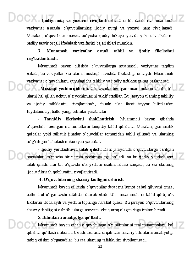 -   Ijodiy   nutq   va   yozuvni   rivojlantirish:   Ona   tili   darslarida   muammoli
vaziyatlar   asosida   o‘quvchilarning   ijodiy   nutqi   va   yozuvi   ham   rivojlanadi.
Masalan,   o‘quvchilar   mavzu   bo‘yicha   ijodiy   hikoya   yozish   yoki   o‘z   fikrlarini
badiiy tasvir orqali ifodalash vazifasini bajarishlari mumkin.
3.   Muammoli   vaziyatlar   orqali   tahlil   va   ijodiy   fikrlashni
rag‘batlantirish.
Muammoli   bayon   qilishda   o‘quvchilarga   muammoli   vaziyatlar   taqdim
etiladi,   bu   vaziyatlar   esa   ularni   mustaqil   ravishda   fikrlashga   undaydi.   Muammoli
vaziyatlar o‘quvchilarni quyidagicha tahliliy va ijodiy tafakkurga rag‘batlantiradi:
- Mustaqil yechim qidirish:  O‘quvchilar berilgan muammolarni tahlil qilib,
ularni hal qilish uchun o‘z yechimlarini taklif etadilar. Bu jarayon ularning tahliliy
va   ijodiy   tafakkurini   rivojlantiradi,   chunki   ular   faqat   tayyor   bilimlardan
foydalanmay, balki yangi bilimlar yaratadilar.
-   Tanqidiy   fikrlashni   shakllantirish:   Muammoli   bayon   qilishda
o‘quvchilar   berilgan   ma’lumotlarni   tanqidiy   tahlil   qilishadi.   Masalan,   grammatik
qoidalar   yoki   stilistik   jihatlar   o‘quvchilar   tomonidan   tahlil   qilinadi   va   ularning
to‘g‘riligini baholash imkoniyati yaratiladi.
- Ijodiy yondashuvni talab qilish:   Dars jarayonida o‘quvchilarga berilgan
masalalar   ko‘pincha   bir   nechta   yechimga   ega   bo‘ladi,   va   bu   ijodiy   yondashuvni
talab   qiladi.   Har   bir   o‘quvchi   o‘z   yechim   usulini   ishlab   chiqadi,   bu   esa   ularning
ijodiy fikrlash qobiliyatini rivojlantiradi.
 4. O‘quvchilarning shaxsiy faolligini oshirish.
Muammoli bayon qilishda o‘quvchilar faqat ma’lumot qabul qiluvchi emas,
balki   faol   o‘rganuvchi   sifatida   ishtirok   etadi.   Ular   muammolarni   tahlil   qilib,   o‘z
fikrlarini ifodalaydi va yechim topishga harakat qiladi. Bu jarayon o‘quvchilarning
shaxsiy faolligini oshirib, ularga mavzuni chuqurroq o‘rganishga imkon beradi.
5. Bilimlarni amaliyotga qo‘llash.
Muammoli bayon qilish o‘quvchilarga o‘z bilimlarini real muammolarni hal
qilishda qo‘llash imkonini beradi. Bu usul orqali ular nazariy bilimlarni amaliyotga
tatbiq etishni o‘rganadilar, bu esa ularning tafakkurini rivojlantiradi.
32 