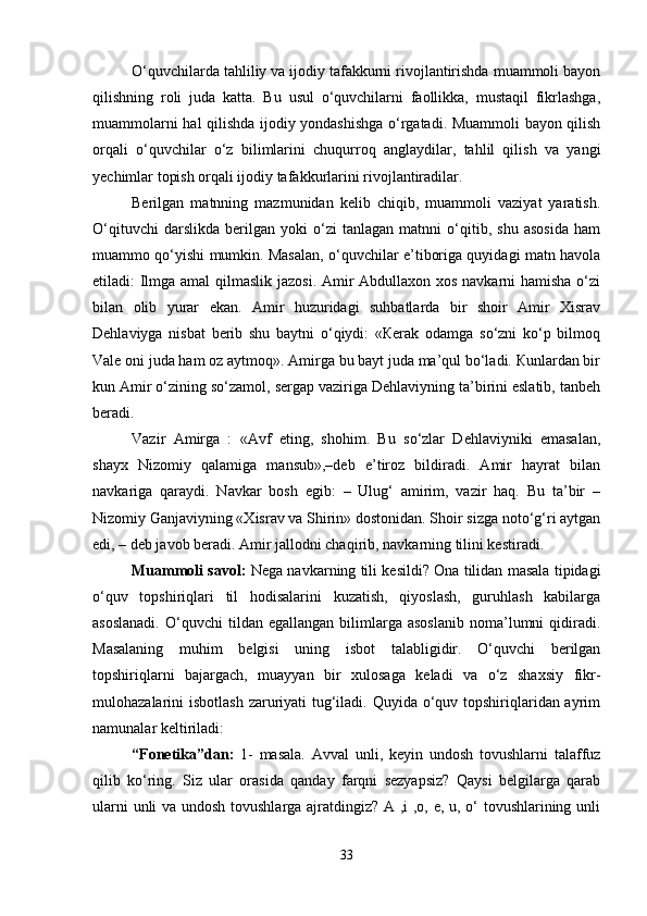 O‘quvchilarda tahliliy va ijodiy tafakkurni rivojlantirishda muammoli bayon
qilishning   roli   juda   katta.   Bu   usul   o‘quvchilarni   faollikka,   mustaqil   fikrlashga,
muammolarni hal qilishda ijodiy yondashishga o‘rgatadi. Muammoli bayon qilish
orqali   o‘quvchilar   o‘z   bilimlarini   chuqurroq   anglaydilar,   tahlil   qilish   va   yangi
yechimlar topish orqali ijodiy tafakkurlarini rivojlantiradilar.
Berilgan   matnning   mazmunidan   kelib   chiqib,   muammoli   vaziyat   yaratish.
O‘qituvchi   darslikda   berilgan   yoki   o‘zi   tanlagan   matnni   o‘qitib,   shu   asosida   ham
muammo qo‘yishi mumkin. Masalan, o‘quvchilar e’tiboriga quyidagi matn havola
etiladi: Ilmga amal  qilmaslik jazosi. Amir Abdullaxon xos navkarni  hamisha o‘zi
bilan   olib   yurar   ekan.   Amir   huzuridagi   suhbatlarda   bir   shoir   Amir   Xisrav
Dehlaviyga   nisbat   berib   shu   baytni   o‘qiydi:   «Кerak   odamga   so‘zni   ko‘p   bilmoq
Vale oni juda ham oz aytmoq». Amirga bu bayt juda ma’qul bo‘ladi. Кunlardan bir
kun Amir o‘zining so‘zamol, sergap vaziriga Dehlaviyning ta’birini eslatib, tanbeh
beradi.
Vazir   Amirga   :   «Avf   eting,   shohim.   Bu   so‘zlar   Dehlaviyniki   emasalan,
shayx   Nizomiy   qalamiga   mansub»,–deb   e’tiroz   bildiradi.   Amir   hayrat   bilan
navkariga   qaraydi.   Navkar   bosh   egib:   –   Ulug‘   amirim,   vazir   haq.   Bu   ta’bir   –
Nizomiy Ganjaviyning «Xisrav va Shirin» dostonidan. Shoir sizga noto‘g‘ri aytgan
edi, – deb javob beradi. Amir jallodni chaqirib, navkarning tilini kestiradi. 
Muammoli savol:  Nega navkarning tili kesildi? Ona tilidan masala tipidagi
o‘quv   topshiriqlari   til   hodisalarini   kuzatish,   qiyoslash,   guruhlash   kabilarga
asoslanadi.   O‘quvchi   tildan  egallangan   bilimlarga  asoslanib   noma’lumni   qidiradi.
Masalaning   muhim   belgisi   uning   isbot   talabligidir.   O‘quvchi   berilgan
topshiriqlarni   bajargach,   muayyan   bir   xulosaga   keladi   va   o‘z   shaxsiy   fikr-
mulohazalarini isbotlash  zaruriyati tug‘iladi. Quyida o‘quv topshiriqlaridan ayrim
namunalar keltiriladi:
“ Fonetika ” dan:   1-   masala.   Avval   unli,   keyin   undosh   tovushlarni   talaffuz
qilib   ko‘ring.   Siz   ular   orasida   qanday   farqni   sezyapsiz?   Qaysi   belgilarga   qarab
ularni unli va undosh tovushlarga ajratdingiz? A ,i ,o, e, u, o‘ tovushlarining unli
33 