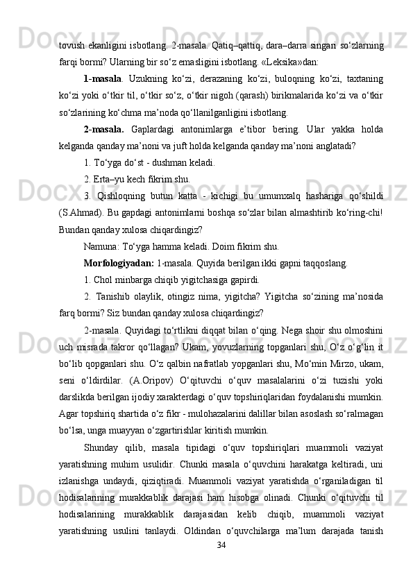 tovush ekanligini isbotlang. 2-masala. Qatiq–qattiq, dara–darra singari so‘zlarning
farqi bormi? Ularning bir so‘z emasligini isbotlang. «Leksika»dan: 
1-masala .   Uzukning   ko‘zi,   derazaning   ko‘zi,   buloqning   ko‘zi,   taxtaning
ko‘zi yoki o‘tkir til, o‘tkir so‘z, o‘tkir nigoh (qarash) birikmalarida ko‘zi va o‘tkir
so‘zlarining ko‘chma ma’noda qo‘llanilganligini isbotlang. 
2-masala.   Gaplardagi   antonimlarga   e’tibor   bering.   Ular   yakka   holda
kelganda qanday ma’noni va juft holda kelganda qanday ma’noni anglatadi? 
1. To‘yga do‘st - dushman keladi. 
2. Erta–yu kech fikrim shu. 
3.   Qishloqning   butun   katta   -   kichigi   bu   umumxalq   hashariga   qo‘shildi
(S.Ahmad). Bu gapdagi antonimlarni boshqa so‘zlar bilan almashtirib ko‘ring-chi!
Bundan qanday xulosa chiqardingiz? 
Namuna: To‘yga hamma keladi. Doim fikrim shu. 
Morfologiyadan:  1-masala. Quyida berilgan ikki gapni taqqoslang. 
1. Chol minbarga chiqib yigitchasiga gapirdi. 
2.   Tanishib   olaylik,   otingiz   nima,   yigitcha?   Yigitcha   so‘zining   ma’nosida
farq bormi? Siz bundan qanday xulosa chiqardingiz? 
2-masala. Quyidagi to‘rtlikni diqqat bilan o‘qing. Nega shoir shu olmoshini
uch   misrada   takror   qo‘llagan?   Ukam,   yovuzlarning   topganlari   shu,   O‘z   o‘g‘lin   it
bo‘lib qopganlari shu. O‘z qalbin nafratlab yopganlari shu, Mo‘min Mirzo, ukam,
seni   o‘ldirdilar.   (A.Oripov)   O‘qituvchi   o‘quv   masalalarini   o‘zi   tuzishi   yoki
darslikda berilgan ijodiy xarakterdagi o‘quv topshiriqlaridan foydalanishi mumkin.
Agar topshiriq shartida o‘z fikr - mulohazalarini dalillar bilan asoslash so‘ralmagan
bo‘lsa, unga muayyan o‘zgartirishlar kiritish mumkin. 
Shunday   qilib,   masala   tipidagi   o‘quv   topshiriqlari   muammoli   vaziyat
yaratishning   muhim   usulidir.   Chunki   masala   o‘quvchini   harakatga   keltiradi,   uni
izlanishga   undaydi,   qiziqtiradi.   Muammoli   vaziyat   yaratishda   o‘rganiladigan   til
hodisalarining   murakkablik   darajasi   ham   hisobga   olinadi.   Chunki   o‘qituvchi   til
hodisalarining   murakkablik   darajasidan   kelib   chiqib,   muammoli   vaziyat
yaratishning   usulini   tanlaydi.   Oldindan   o‘quvchilarga   ma’lum   darajada   tanish
34 