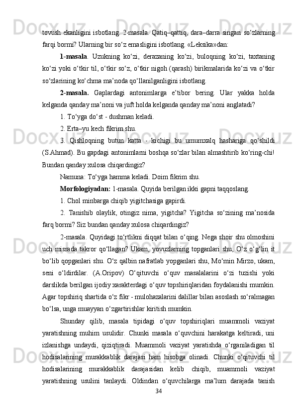 tovush ekanligini isbotlang. 2-masala. Qatiq–qattiq, dara–darra singari so‘zlarning
farqi bormi? Ularning bir so‘z emasligini isbotlang. «Leksika»dan: 
1-masala .   Uzukning   ko‘zi,   derazaning   ko‘zi,   buloqning   ko‘zi,   taxtaning
ko‘zi yoki o‘tkir til, o‘tkir so‘z, o‘tkir nigoh (qarash) birikmalarida ko‘zi va o‘tkir
so‘zlarining ko‘chma ma’noda qo‘llanilganligini isbotlang. 
2-masala.   Gaplardagi   antonimlarga   e’tibor   bering.   Ular   yakka   holda
kelganda qanday ma’noni va juft holda kelganda qanday ma’noni anglatadi? 
1. To‘yga do‘st - dushman keladi. 
2. Erta–yu kech fikrim shu. 
3.   Qishloqning   butun   katta   -   kichigi   bu   umumxalq   hashariga   qo‘shildi
(S.Ahmad). Bu gapdagi antonimlarni boshqa so‘zlar bilan almashtirib ko‘ring-chi!
Bundan qanday xulosa chiqardingiz? 
Namuna: To‘yga hamma keladi. Doim fikrim shu. 
Morfologiyadan:  1-masala. Quyida berilgan ikki gapni taqqoslang. 
1. Chol minbarga chiqib yigitchasiga gapirdi. 
2.   Tanishib   olaylik,   otingiz   nima,   yigitcha?   Yigitcha   so‘zining   ma’nosida
farq bormi? Siz bundan qanday xulosa chiqardingiz? 
2-masala. Quyidagi to‘rtlikni diqqat bilan o‘qing. Nega shoir shu olmoshini
uch   misrada   takror   qo‘llagan?   Ukam,   yovuzlarning   topganlari   shu,   O‘z   o‘g‘lin   it
bo‘lib qopganlari shu. O‘z qalbin nafratlab yopganlari shu, Mo‘min Mirzo, ukam,
seni   o‘ldirdilar.   (A.Oripov)   O‘qituvchi   o‘quv   masalalarini   o‘zi   tuzishi   yoki
darslikda berilgan ijodiy xarakterdagi o‘quv topshiriqlaridan foydalanishi mumkin.
Agar topshiriq shartida o‘z fikr - mulohazalarini dalillar bilan asoslash so‘ralmagan
bo‘lsa, unga muayyan o‘zgartirishlar kiritish mumkin. 
Shunday   qilib,   masala   tipidagi   o‘quv   topshiriqlari   muammoli   vaziyat
yaratishning   muhim   usulidir.   Chunki   masala   o‘quvchini   harakatga   keltiradi,   uni
izlanishga   undaydi,   qiziqtiradi.   Muammoli   vaziyat   yaratishda   o‘rganiladigan   til
hodisalarining   murakkablik   darajasi   ham   hisobga   olinadi.   Chunki   o‘qituvchi   til
hodisalarining   murakkablik   darajasidan   kelib   chiqib,   muammoli   vaziyat
yaratishning   usulini   tanlaydi.   Oldindan   o‘quvchilarga   ma’lum   darajada   tanish
34