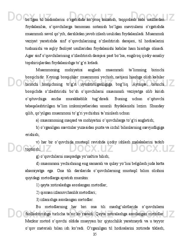 bo‘lgan   til   hodisalarini   o‘rgatishda   ko‘proq   kuzatish,   taqqoslash   kabi   usullardan
foydalanilsa,   o‘quvchilarga   tamoman   notanish   bo‘lgan   mavzularni   o‘rgatishda
muammoli savol qo‘yib, darslikdan javob izlash usulidan foydalaniladi. Muammoli
vaziyat   yaratishda   sinf   o‘quvchilarining   o‘zlashtirish   darajasi,   til   hodisalarini
tushunishi   va   aqliy  faoliyat   usullaridan   foydalanishi   kabilar   ham   hisobga   olinadi.
Agar sinf o‘quvchilarining o‘zlashtirish darajasi past bo‘lsa, engilroq ijodiy-amaliy
topshiriqlardan foydalanishga to‘g‘ri keladi. 
Muammoning   mohiyatini   anglash   muammoli   ta’limning   birinchi
bosqichidir. Кeyingi bosqichlar: muammoni yechish, natijani hisobga olish kabilar
birinchi   bosqichning   to‘g‘ri   uyushtirilganligiga   bog‘liq.   Ayniqsa,   birinchi
bosqichda   o‘zlashtirishi   bo‘sh   o‘quvchilarni   muammoli   vaziyatga   olib   kirish
o‘qituvchiga   ancha   murakkablik   tug‘diradi.   Buning   uchun   o‘qituvchi
tabaqalashtirilgan   ta’lim   imkoniyatlaridan   unumli   foydalanishi   lozim.   Shunday
qilib, qo‘yilgan muammoni to‘g‘ri yechishni ta’minlash uchun: 
a) muammoning maqsad va mohiyatini o‘quvchilarga to‘g‘ri anglatish; 
b) o‘rganilgan mavzular yuzasidan puxta va izchil bilimlarning mavjudligiga
erishish; 
v)   har   bir   o‘quvchida   mustaqil   ravishda   ijodiy   ishlash   malakalarini   tarkib
toptirish; 
g) o‘quvchilarni maqsadga yo‘naltira bilish; 
d) muammoni yechishning eng samarali va qulay yo‘lini belgilash juda katta
ahamiyatga   ega.   Ona   tili   darslarida   o‘quvchilarning   mustaqil   bilim   olishini
quyidagi metodlarga ajratish mumkin: 
1) qayta xotiralashga asoslangan metodlar; 
2) qisman izlanuvchanlik metodlari; 
3 ) izlanishga asoslangan metodlar. 
Bu   metodlarning   har   biri   ona   tili   mashg‘ulotlarida   o‘quvchilarni
faollashtirishga  turlicha ta’sir  ko‘rsatadi. Qayta xotiralashga asoslangan  metodlar.
Mazkur   metod   o‘quvchi   oldida   muayyan   bir   qiyinchilik   yaratmaydi   va   u   tayyor
o‘quv   materiali   bilan   ish   ko‘radi.   O‘rganilgan   til   hodisalarini   xotirada   tiklash,
35 