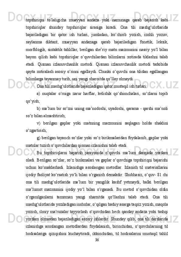 topshiriqni   to‘laligicha   muayyan   andaza   yoki   namunaga   qarab   bajarish   kabi
topshiriqlar   shunday   topshiriqlar   sirasiga   kiradi.   Ona   tili   mashg‘ulotlarida
bajariladigan   bir   qator   ish   turlari,   jumladan,   ko‘chirib   yozish,   izohli   yozuv,
saylanma   diktant,   muayyan   andazaga   qarab   bajariladigan   fonetik,   leksik,
morfologik,  sintaktik   tahlillar,  berilgan  she’riy   matn  mazmunini   nasriy  yo‘l   bilan
bayon   qilish   kabi   topshiriqlar   o‘quvchilardan   bilimlarni   xotirada   tiklashni   talab
etadi.   Qisman   izlanuvchanlik   metodi.   Qisman   izlanuvchanlik   metodi   tarkibida
qayta   xotiralash   asosiy   o‘rinni   egallaydi.   Chunki   o‘quvchi   ona   tilidan   egallangan
bilimlarga tayanmay turib, uni yangi sharoitda qo‘llay olmaydi. 
Ona tili mashg‘ulotlarida bajariladigan qator mustaqil ish turlari: 
a)   nuqtalar   o‘rniga   zarur   harflar,   kelishik   qo‘shimchalari,   so‘zlarni   topib
qo‘yish; 
b) ma’lum bir so‘zni uning ma’nodoshi, uyadoshi, qarama - qarshi ma’noli
so‘z bilan almashtirish; 
v)   berilgan   gaplar   yoki   matnning   mazmunini   saqlagan   holda   shaklini
o‘zgartirish; 
g) berilgan tayanch so‘zlar yoki so‘z birikmalaridan foydalanib, gaplar yoki
matnlar tuzish o‘quvchilardan qisman izlanishni talab etadi. 
Bu   topshiriqlarni   bajarish   jarayonida   o‘quvchi   ma’lum   darajada   yordam
oladi. Berilgan so‘zlar, so‘z birikmalari va gaplar o‘quvchiga topshiriqni bajarishi
uchun   ko‘maklashadi.   Izlanishga   asoslangan   metodlar.   Izlanish   til   materiallarini
ijodiy faoliyat ko‘rsatish yo‘li bilan o‘rganish demakdir. Shubhasiz, o‘quv- 81 chi
ona   tili   mashg‘ulotlarida   ma’lum   bir   yangilik   kashf   yetmaydi,   balki   berilgan
ma’lumot   mazmunini   ijodiy   yo‘l   bilan   o‘rganadi.   Bu   metod   o‘quvchidan   oldin
o‘rganilganlarni   tamoman   yangi   sharoitda   qo‘llashni   talab   etadi.   Ona   tili
mashg‘ulotlarida yoziladigan insholar, o‘qilgan badiiy asarga taqriz yozish, maqola
yozish,  ilmiy  ma’ruzalar  tayyorlash   o‘quvchidan  hech   qanday  andaza   yoki   tashqi
yordam  olmasdan bajariladigan asosiy ishlardir. Shunday qilib, ona tili  darslarida
izlanishga   asoslangan   metodlardan   foydalanish,   birinchidan,   o‘quvchilarning   til
hodisalariga   qiziqishini   kuchaytiradi,   ikkinchidan,   til   hodisalarini   mustaqil   tahlil
36 