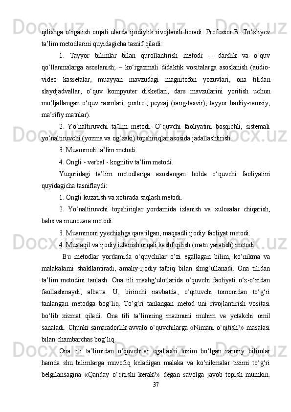 qilishga o‘rgatish orqali  ularda ijodiylik rivojlanib boradi. Professor  B. To‘xliyev
ta’lim metodlarini quyidagicha tasnif qiladi: 
1.   Tayyor   bilimlar   bilan   qurollantirish   metodi:   –   darslik   va   o‘quv
qo‘llanmalarga   asoslanish;   –   ko‘rgazmali   didaktik   vositalarga   asoslanish   (audio-
video   kassetalar,   muayyan   mavzudagi   magnitofon   yozuvlari,   ona   tilidan
slaydjadvallar,   o‘quv   kompyuter   disketlari,   dars   mavzularini   yoritish   uchun
mo‘ljallangan   o‘quv   rasmlari,   portret,   peyzaj   (rang-tasvir),   tayyor   badiiy-ramziy,
ma’rifiy matnlar). 
2.   Yo‘naltiruvchi   ta’lim   metodi.   O‘quvchi   faoliyatini   bosqichli,   sistemali
yo‘naltiruvchi (yozma va og‘zaki) topshiriqlar asosida jadallashtirish. 
3. Muammoli ta’lim metodi. 
4. Ongli - verbal - kognitiv ta’lim metodi. 
Yuqoridagi   ta’lim   metodlariga   asoslangan   holda   o‘quvchi   faoliyatini
quyidagicha tasniflaydi: 
1. Ongli kuzatish va xotirada saqlash metodi. 
2 .   Yo‘naltiruvchi   topshiriqlar   yordamida   izlanish   va   xulosalar   chiqarish,
bahs va munozara metodi. 
3. Muammoni yyechishga qaratilgan, maqsadli ijodiy faoliyat metodi.
4. Mustaqil va ijodiy izlanish orqali kashf qilish (matn yaratish) metodi. 
  Bu   metodlar   yordamida   o‘quvchilar   o‘zi   egallagan   bilim,   ko‘nikma   va
malakalarni   shakllantiradi,   amaliy-ijodiy   tatbiq   bilan   shug‘ullanadi.   Ona   tilidan
ta’lim   metodini   tanlash.   Ona   tili   mashg‘ulotlarida   o‘quvchi   faoliyati   o‘z-o‘zidan
faollashmaydi,   albatta.   U,   birinchi   navbatda,   o‘qituvchi   tomonidan   to‘g‘ri
tanlangan   metodga   bog‘liq.   To‘g‘ri   tanlangan   metod   uni   rivojlantirish   vositasi
bo‘lib   xizmat   qiladi.   Ona   tili   ta’limning   mazmuni   muhim   va   yetakchi   omil
sanaladi.   Chunki   samaradorlik   avvalo   o‘quvchilarga   «Nimani   o‘qitish?»   masalasi
bilan chambarchas bog‘liq. 
Ona   tili   ta’limidan   o‘quvchilar   egallashi   lozim   bo‘lgan   zaruriy   bilimlar
hamda   shu   bilimlarga   muvofiq   keladigan   malaka   va   ko‘nikmalar   tizimi   to‘g‘ri
belgilansagina   «Qanday   o‘qitishi   kerak?»   degan   savolga   javob   topish   mumkin.
37 